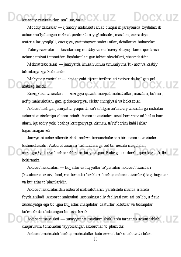iqtisodiy zaxira turlari ma’lum, ya’ni:
Moddiy zaxiralar — ijtimoiy mahsulot ishlab chiqarish jarayonida foydalanish 
uchun mo’ljallangan mehnat predmetlari yig'indisidir, masalan, xomashyo, 
materiallar, yoqilg‘i, energiya, yarimtayyor mahsulotlar, detallar va hokazolar.
Tabiiy zaxiralar — kishilarning moddiy va ma’naviy ehtiyoj- larini qondirish 
uchun jamiyat tomonidan foydalaniladigan tabiat obyektlari, sharoitlaridir.
Mehnat zaxiralari — jamiyatda ishlash uchun umumiy ma’lu- mot va kasbiy 
bilimlarga ega kishilardir.
Moliyaviy zaxiralar — davlat yoki tijorat tuzilmalari ixtiyorida bo‘lgan pul 
mablag‘laridir.
Energetika zaxiralari — energiya quwati mavjud mahsulotlar, masalan, ko‘mir, 
neftp mahsulotlari, gaz, gidroenergiya, elektr energiyasi va hokazolar.
Axborotlashgan jamiyatda yuqorida ko‘rsatilgan an’anaviy zaxiralarga nisbatan 
axborot zaxiralariga e’tibor ortadi. Axborot zaxiralari awal ham mavjud bo'lsa ham, 
ularni iqtisodiy yoki boshqa kategoriyaga kiritish, ta’rif berish kabi ishlar 
bajarilmagan edi.
Jamiyatni axborotlashtirishda muhim tushunchalardan biri axborot zaxiralari 
tushunchasidir. Axborot zaxirasi tushunchasiga oid bir nechta maqolalar, 
monografiyalar va boshqa ishlan malar yozilgan. Bularga asoslanib, quyidagi ta’rifni 
keltiramiz.
Axborot zaxiralari — hujjatlar va hujyatlar to‘plamlari, axborot tizimlari 
(kutubxona, arxiv, fond, ma’lumotlar banklari, boshqa axborot tizimlari)dagi hujjatlar 
va hujjatlar to‘plamlaridir.
Axborot zaxiralaridan axborot mahsulotlarini yaratishda manba sifatida 
foydalaniladi. Axborot mahsuloti insonning aqliy faoliyati natijasi bo‘lib, u fizik 
xususiyatga ega bo‘lgan hujjatlar, maqolalar, dasturlar, kitoblar va boshqalar 
ko'rinishida ifodalangan bo‘lishi kerak.
Axborot mahsuloti — muayyan va mavhum shakllarda tarqatish uchun ishlab 
chiqaruvchi tomonidan tayyorlangan axborotlar to‘plamidir.
Axborot mahsuloti boshqa mahsulotlar kabi xizmat ko‘rsatish usuli bilan 
11 