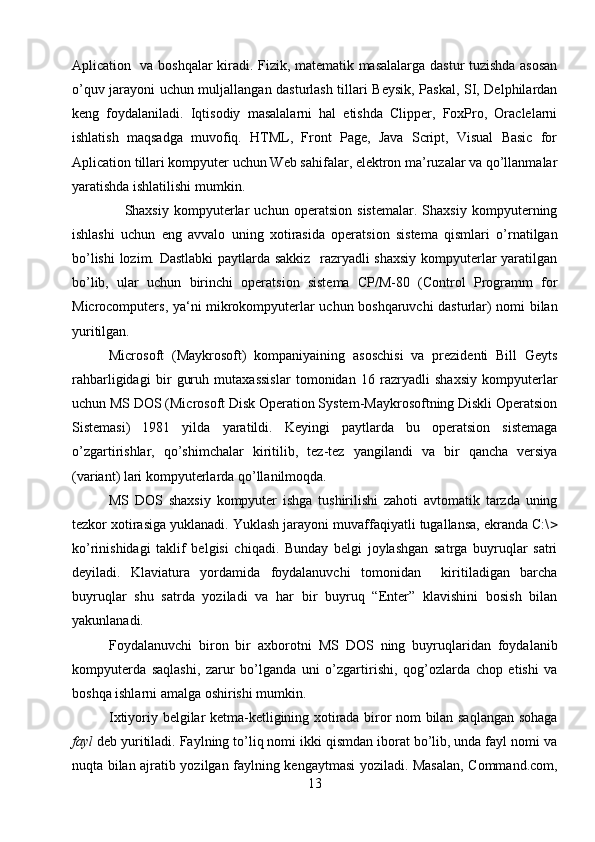 Aplication   va boshqalar kiradi. Fizik, matematik masalalarga dastur tuzishda asosan
o’quv jarayoni uchun muljallangan dasturlash tillari Beysik, Paskal, SI, Delphilardan
keng   foydalaniladi.   Iqtisodiy   masalalarni   hal   etishda   Clipper,   FoxPro,   Oraclelarni
ishlatish   maqsadga   muvofiq.   HTML,   Front   Page,   Java   Script,   Visual   Basic   for
Aplication tillari kompyuter uchun Web sahifalar, elektron ma’ruzalar va qo’llanmalar
yaratishda ishlatilishi mumkin.
      Shaxsiy   kompyuterlar   uchun   operatsion   sistemalar.   Shaxsiy   kompyuterning
ishlashi   uchun   eng   avvalo   uning   xotirasida   operatsion   sistema   qismlari   o’rnatilgan
bo’lishi  lozim. Dastlabki paytlarda sakkiz   razryadli shaxsiy kompyuterlar yaratilgan
bo’lib,   ular   uchun   birinchi   operatsion   sistema   CP/M-80   (Control   Programm   for
Microcomputers, ya‘ni mikrokompyuterlar uchun boshqaruvchi dasturlar) nomi bilan
yuritilgan.
Microsoft   (Maykrosoft)   kompaniyaining   asoschisi   va   prezidenti   Bill   Geyts
rahbarligidagi   bir   guruh   mutaxassislar   tomonidan   16   razryadli   shaxsiy   kompyuterlar
uchun MS DOS (Microsoft Disk Operation System-Maykrosoftning Diskli Operatsion
Sistemasi)   1981   yilda   yaratildi.   Keyingi   paytlarda   bu   operatsion   sistemaga
o’zgartirishlar,   qo’shimchalar   kiritilib,   tez-tez   yangilandi   va   bir   qancha   versiya
(variant) lari kompyuterlarda qo’llanilmoqda. 
MS   DOS   shaxsiy   kompyuter   ishga   tushirilishi   zahoti   avtomatik   tarzda   uning
tezkor xotirasiga yuklanadi. Yuklash jarayoni muvaffaqiyatli tugallansa, ekranda C:\ 
ko’rinishidagi   taklif   belgisi   chiqadi.   Bunday   belgi   joylashgan   satrga   buyruqlar   satri
deyiladi.   Klaviatura   yordamida   foydalanuvchi   tomonidan     kiritiladigan   barcha
buyruqlar   shu   satrda   yoziladi   va   har   bir   buyruq   “Enter”   klavishini   bosish   bilan
yakunlanadi. 
Foydalanuvchi   biron   bir   axborotni   MS   DOS   ning   buyruqlaridan   foydalanib
kompyuterda   saqlashi,   zarur   bo’lganda   uni   o’zgartirishi,   qog’ozlarda   chop   etishi   va
boshqa ishlarni amalga oshirishi mumkin.    
Ixtiyoriy belgilar ketma-ketligining xotirada biror nom bilan saqlangan sohaga
fayl  deb yuritiladi. Faylning to’liq nomi ikki qismdan iborat bo’lib, unda fayl nomi va
nuqta bilan ajratib yozilgan faylning kengaytmasi yoziladi. Masalan, Command.com,
13 