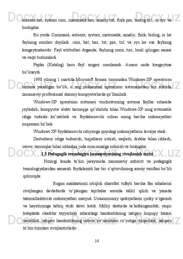autoexe.bat,   system.com,   matematik.bas,   amaliy.txt,   fizik.pas,   biolog.tx1,   io.sys   va
boshqalar.
Bu   yerda   Command,   autoexe,   system,   matematik,   amaliy,   fizik,   biolog,   io   lar
faylning   nomlari   deyiladi.   com,   bat,   bas,   txt,   pas,   tx1   va   sys   lar   esa   faylning
kengaytmalaridir.   Fayl   atributlari   deganda,   faylning   nomi,   turi,   hosil   qilingan   sanasi
va vaqti tushuniladi. 
Papka   (Katalog)   ham   fayl   singari   nomlanadi.   Ammo   unda   kengaytma
bo’lmaydi. 
1998   yilning   1   martida   Microsoft   firmasi   tomonidan   Windows-XP   operatsion
sistema   yaratilgan   bo’lib,   u   eng   mukammal   operatsion   sistemalardan   biri   sifatida
zamonaviy professional shaxsiy kompyuterlarda qo’llaniladi. 
Windows-XP   operatsion   sistemasi   vinchesterning   sistema   fayllar   sohasida
joylashib,   kompyuter   elektr   tarmoqqa   qo’shilishi   bilan   Windows-XP   ning   avtomatik
ishga   tushishi   ko’zatiladi   va   foydalanuvchi   uchun   uning   barcha   imkoniyatlari
mujassam bo’ladi. 
Windows XP foydalanuvchi ixtiyoriga quyidagi imkoniyatlarni   tavsiya etadi:
Dasturlarni   ishga   tushurish,   hujjatlarni   ochish,   saqlash,   disklar   bilan   ishlash,
server, tarmoqlar bilan ishlashni juda oson amalga oshirish va boshqalar.
1.3 Pedagogik texnologiya konsepsiyasining rivojlanish tarixi
Hozirgi   kunda   ta ’ lim   jarayonida   zamonaviy   axborot   va   pedagogik
texnologiyalaridan   samarali   foydalanish   har   bir   o ’ qituvchining   asosiy   vazifasi   bo ’ lib
qolmoqda .
                                  Bugun   malakatimiz   istiqloli   sharofati   tufayli   barcha   fan   sohalarini
rivojlangan   davlatlarda   to ‘ plangan   tajribalar   asosida   tahlil   qilish   va   yanada
takomillashtirish   imkoniyatlari   mavjud .   Umuminsoniy   qadriyatlarni   ijodiy   o‘rganish
va   hayotimizga   tatbiq   etish   davri   keldi.   Milliy   dasturda   ta’kidlanganidek,   yaqin
kelajakda   «kadrlar   tayyorlash   sohasidagi   hamkorlikning   xalqaro   huquqiy   bazasi
yaratiladi,   xalqaro   hamkorlikning   ustivor   yo‘nalishlari   ro‘yobga   chiqariladi,   xalqaro
ta’lim tizimlari rivojlantiriladi» .
14 