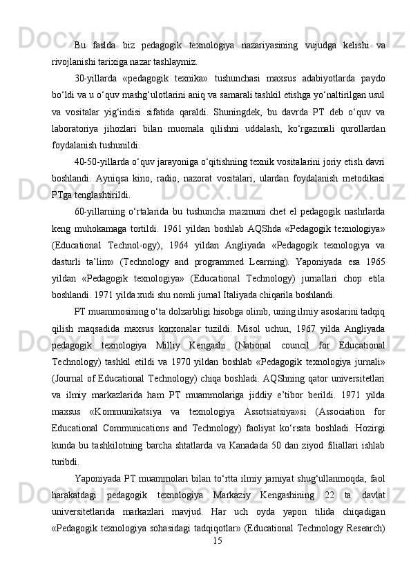 Bu   faslda   biz   pedagogik   texnologiya   nazariyasining   v u judga   kelishi   va
rivojlanishi tarixiga nazar tashlaymiz.
30-yillarda   «pedagogik   texnika»   tushunchasi   maxsus   adabiyotlarda   paydo
bo‘ldi va u o‘quv mashg‘ulotlarini aniq va samarali tashkil etishga yo‘naltirilgan usul
va   vositalar   yig‘indisi   sifatida   qaraldi.   Shuningdek,   bu   davrda   PT   deb   o‘quv   va
laboratoriya   jihozlari   bilan   muomala   qilishni   uddalash,   ko‘rgazmali   qurollardan
foydalanish tushunildi.
40-50-yillarda o‘quv jarayoniga o‘qitishning texnik vositalarini joriy etish davri
boshlandi.   Ayniqsa   kino,   radio,   nazorat   vositalari,   ulardan   foydalanish   metodikasi
PTga tenglashtirildi.
60-yillarning   o‘rtalarida   bu   tushuncha   mazmuni   chet   el   pedagogik   nashrlarda
keng   muhokamaga   tortildi.   1961   yildan   boshlab   AQShda   «Pedagogik   texnologiya»
(Educational   Technol-ogy),   1964   yildan   Angliyada   «Pedagogik   texnologiya   va
dasturli   ta’lim»   (Technology   and   programmed   Learning).   Yaponiyada   esa   1965
yildan   «Pedagogik   texnologiya»   (Educational   Technology)   jurnallari   chop   etila
boshlandi. 1971 yilda xudi shu nomli jurnal Italiyada chiqarila boshlandi.
PT muammosining o‘ta dolzarbligi hisobga olinib, uning ilmiy asoslarini tadqiq
qilish   maqsadida   maxsus   korxonalar   tuzildi.   Misol   uchun,   1967   yilda   Angliyada
pedagogik   texnologiya   Milliy   Kengashi   (National   council   for   Educational
Technology)   tashkil   etildi   va   1970   yildan   boshlab   «Pedagogik   texnologiya   jurnali»
(Journal  of  Educational  Technology)  chiqa boshladi.  AQShning qator  universitetlari
va   ilmiy   markazlarida   ham   PT   muammolariga   jiddiy   e’tibor   berildi.   1971   yilda
maxsus   «Kommunikatsiya   va   texnologiya   Assotsiatsiya»si   (Association   for
Educational   Communications   and   Technology)   faoliyat   ko‘rsata   boshladi.   Hozirgi
kunda   bu   tashkilotning   barcha   shtatlarda   va   Kanadada   50   dan   ziyod   filiallari   ishlab
turibdi.
Yaponiyada PT  muammolari  bilan to‘rtta ilmiy jamiyat shug‘ullanmoqda, faol
harakatdagi   pedagogik   texnologiya   Markaziy   Kengashining   22   ta   davlat
universitetlarida   markazlari   mavjud.   Har   uch   oyda   yapon   tilida   chiqadigan
«Pedagogik texnologiya  sohasidagi   tadqiqotlar»  (Educational   Technology  Research)
15 