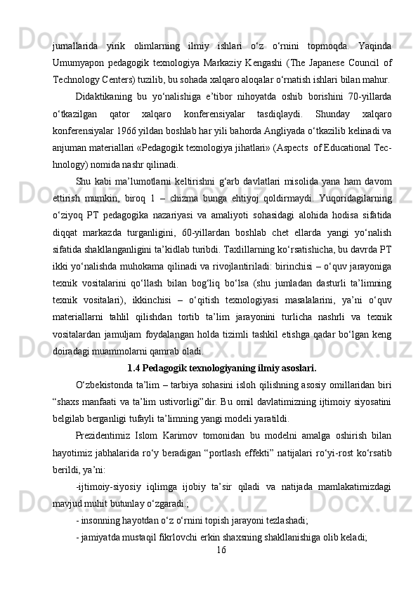 jurnallarida   yirik   olimlarning   ilmiy   ishlari   o‘z   o‘rnini   topmoqda.   Yaqinda
Umumyapon   pedagogik   texnologiya   Markaziy   Kengashi   (The   Japanese   Council   of
Technology Centers) tuzilib, bu sohada xalqaro aloqalar o‘rnatish ishlari bilan mahur.
Didaktikaning   bu   yo‘nalishiga   e’tibor   nihoyatda   oshib   borishini   70-yillarda
o‘tkazilgan   qator   xalqaro   konferensiyalar   tasdiqlaydi.   Shunday   xalqaro
konferensiyalar 1966 yildan boshlab har yili bahorda Angliyada o‘tkazilib kelinadi va
anjuman materiallari «Pedagogik texnologiya jihatlari» (Aspects  of Educational Tec-
hnology) nomida nashr qilinadi.
Shu   kabi   ma’lumotlarni   keltirishni   g‘arb   davlatlari   misolida   yana   ham   davom
ettirish   mumkin,   biroq   1   –   chizma   bunga   ehtiyoj   qoldirmaydi.   Yuqoridagilarning
o‘ziyoq   PT   pedagogika   nazariyasi   va   amaliyoti   sohasidagi   alohida   hodisa   sifatida
diqqat   markazda   turganligini,   60-yillardan   boshlab   chet   ellarda   yangi   yo‘nalish
sifatida shakllanganligini ta’kidlab turibdi. Taxlillarning ko‘rsatishicha, bu davrda PT
ikki yo‘nalishda muhokama qilinadi va rivojlantiriladi: birinchisi – o‘quv jarayoniga
texnik   vositalarini   qo‘llash   bilan   bog‘liq   bo‘lsa   (shu   jumladan   dasturli   ta’limning
texnik   vositalari),   ikkinchisi   –   o‘qitish   texnologiyasi   masalalarini,   ya’ni   o‘quv
materiallarni   tahlil   qilishdan   tortib   ta’lim   jarayonini   turlicha   nashrli   va   texnik
vositalardan   jamuljam   foydalangan   holda   tizimli   tashkil   etishga   qadar   bo‘lgan   keng
doiradagi muammolarni qamrab oladi.      
1.4 Pedagogik texnologiyaning ilmiy asoslari.
O‘zbekistonda ta’lim – tarbiya sohasini  isloh qilishning asosiy omillaridan biri
“shaxs  manfaati va ta’lim ustivorligi”dir. Bu omil  davlatimizning ijtimoiy siyosatini
belgilab berganligi tufayli ta’limning yangi modeli yaratildi.
Prezidentimiz   Islom   Karimov   tomonidan   bu   modelni   amalga   oshirish   bilan
hayotimiz  jabhalarida  ro‘y  beradigan  “portlash  effekti”  natijalari  ro‘yi-rost  ko‘rsatib
berildi, ya’ni:
-ijtimoiy-siyosiy   iqlimga   ijobiy   ta’sir   qiladi   va   natijada   mamlakatimizdagi
mavjud muhit butunlay o‘zgaradi.;
- insonning hayotdan o‘z o‘rnini topish jarayoni tezlashadi;
- jamiyatda mustaqil fikrlovchi erkin shaxsning shakllanishiga olib keladi;
16 