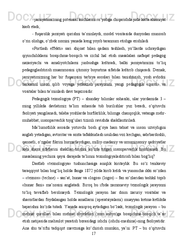 - jamiyatimizning potensial kuchlarini ro‘yobga chiqarishda juda katta ahamiyat
kasb etadi;
-   fuqarolik   jamiyati   qurishni   ta’minlaydi,  model   vositasida   dunyodan   munosib
o‘rin olishga, o‘zbek nomini yanada keng yoyib tarannum etishga erishiladi
«Portlash   effekti»   sari   shijoat   bilan   qadam   tashlash,   yo‘llarda   uchraydigan
qiyinchiliklarni   bosqichma-bosqich   va   izchil   hal   etish   masalalari   nafaqat   pedagog
nazariyachi   va   amaliyotchilarni   junbushga   keltiradi,   balki   jamiyatimizni   to‘liq
pedagoglashtirish muammosini ijtimoiy buyurtma sifatida keltirib chiqaradi. Demak,
jamiyatimizning   har   bir   fuqarosini   tarbiya   asoslari   bilan   tanishtirish,   yosh   avlodni
barkamol   inson   qilib   voyaga   yetkazish   jarayonini   yangi   pedagogik   «qurol»   va
vositalar bilan ta’minlash davr taqazosidir.
Pedagogik   texnologiya   (PT)   –   shunday   bilimlar   sohasiki,   ular   yordamida   3   –
ming   yillikda   davlatimiz   ta’lim   sohasida   tub   burilishlar   yuz   beradi,   o‘qituvchi
faoliyati yangilanadi, talaba yoshlarda hurfikrlilik, bilimga chanqoqlik, vatanga mehr-
muhabbat, insonparvarlik tuyg‘ulari tizimli ravishda shakllantiriladi.
Ma’lumotlilik   asosida   yotuvchi   bosh   g‘oya   ham   tabiat   va   inson   uzviyligini
anglab yetadigan, avtoritar va soxta tafakkurlash usulidan voz kechgan, sabrbardoshli,
qanoatli, o‘zgalar fikrini hurmatlaydigan, milliy-madaniy va umuminsoniy qadriyatlar
kabi   shaxs   sifatlarini   shakllan-tirishni   ko‘zda   tutgan   insonparvarlik   hisoblanadi.   Bu
masalaning yechimi qaysi darajada ta’limni texnologiyalashtirish bilan bog‘liq?
Dastlab   «texnologiya»   tushunchasiga   aniqlik   kiritaylik.   Bu   so‘z   tenikaviy
taraqqiyot bilan bog‘liq holda fanga 1872 yilda kirib keldi va yunoncha ikki so‘zdan
– «texnos» (techne) – san’at, hunar va «logos» (logos) – fan so‘zlaridan tashkil topib
«hunar   fani»   ma’nosini   anglatadi.   Biroq   bu   ifoda   zamonaviy   texnologik   jarayonni
to‘liq   tavsiflab   berolmaydi.   Texnologik   jarayon   har   doim   zaruriy   vositalar   va
sharoitlardan foydalangan holda amallarni  (operatsiyalarni) muayyan ketma-ketlikda
bajarishni ko‘zda tutadi. Yanada aniqroq aytadigan bo‘lsak, texnologik jarayon – bu
mehnat   qurollari   bilan   mehnat   obyektlari   (xom   ashyo)ga   bosqichma-bosqich   ta’sir
etish natijasida mahsulot yaratish borasidagi ishchi (ishchi-mashina)-ning faoliyatidir.
Ana   shu   ta’rifni   tadqiqot   mavzusiga   ko‘chirish   mumkin,   ya’ni:   PT   –   bu   o‘qituvchi
17 