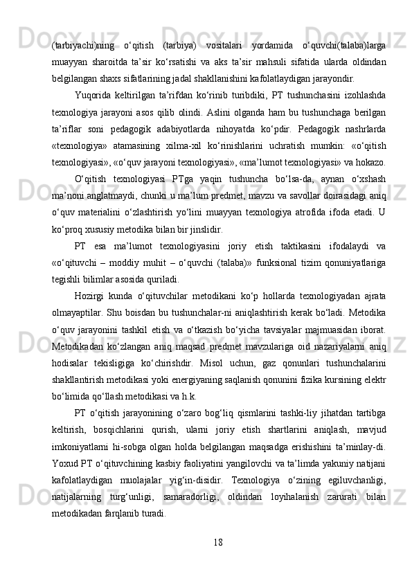 (tarbiyachi)ning   o‘qitish   (tarbiya)   vositalari   yordamida   o‘quvchi(talaba)larga
muayyan   sharoitda   ta’sir   ko‘rsatishi   va   aks   ta’sir   mahsuli   sifatida   ularda   oldindan
belgilangan shaxs sifatlarining jadal shakllanishini kafolatlaydigan jarayondir. 
Yuqorida   keltirilgan   ta’rifdan   ko‘rinib   turibdiki,   PT   tushunchasini   izohlashda
texnologiya   jarayoni   asos   qilib   olindi.   Aslini   olganda   ham   bu   tushunchaga   berilgan
ta’riflar   soni   pedagogik   adabiyotlarda   nihoyatda   ko‘pdir.   Pedagogik   nashrlarda
«texnologiya»   atamasining   xilma-xil   ko‘rinishlarini   uchratish   mumkin:   «o‘qitish
texnologiyasi», «o‘quv jarayoni texnologiyasi», «ma’lumot texnologiyasi» va hokazo.
O‘qitish   texnologiyasi   PTga   yaqin   tushuncha   bo‘lsa-da,   aynan   o‘xshash
ma’noni anglatmaydi, chunki u ma’lum predmet, mavzu va savollar doirasidagi aniq
o‘quv   materialini   o‘zlashtirish   yo‘lini   muayyan   texnologiya   atrofida   ifoda   etadi.   U
ko‘proq xususiy metodika bilan bir jinslidir.
PT   esa   ma’lumot   texnologiyasini   joriy   etish   taktikasini   ifodalaydi   va
«o‘qituvchi   –   moddiy   muhit   –   o‘quvchi   (talaba)»   funksional   tizim   qonuniyatlariga
tegishli bilimlar asosida quriladi.
Hozirgi   kunda   o‘qituvchilar   metodikani   ko‘p   hollarda   texnologiyadan   ajrata
olmayaptilar. Shu boisdan bu tushunchalar-ni aniqlashtirish kerak bo‘ladi. Metodika
o‘quv   jarayonini   tashkil   etish   va   o‘tkazish   bo‘yicha   tavsiyalar   majmuasidan   iborat.
Metodikadan   ko‘zlangan   aniq   maqsad   predmet   mavzulariga   oid   nazariyalarni   aniq
hodisalar   tekisligiga   ko‘chirishdir.   Misol   uchun,   gaz   qonunlari   tushunchalarini
shakllantirish metodikasi yoki energiyaning saqlanish qonunini fizika kursining elektr
bo‘limida qo‘llash metodikasi va h.k.
PT   o‘qitish   jarayonining   o‘zaro   bog‘liq   qismlarini   tashki-liy   jihatdan   tartibga
keltirish,   bosqichlarini   qurish,   ularni   joriy   etish   shartlarini   aniqlash,   mavjud
imkoniyatlarni   hi-sobga   olgan   holda   belgilangan   maqsadga   erishishini   ta’minlay-di.
Yoxud PT o‘qituvchining kasbiy faoliyatini yangilovchi va ta’limda yakuniy natijani
kafolatlaydigan   muolajalar   yig‘in-disidir.   Texnologiya   o‘zining   egiluvchanligi,
natijalarning   turg‘unligi,   samaradorligi,   oldindan   loyihalanish   zarurati   bilan
metodikadan farqlanib turadi.
18 