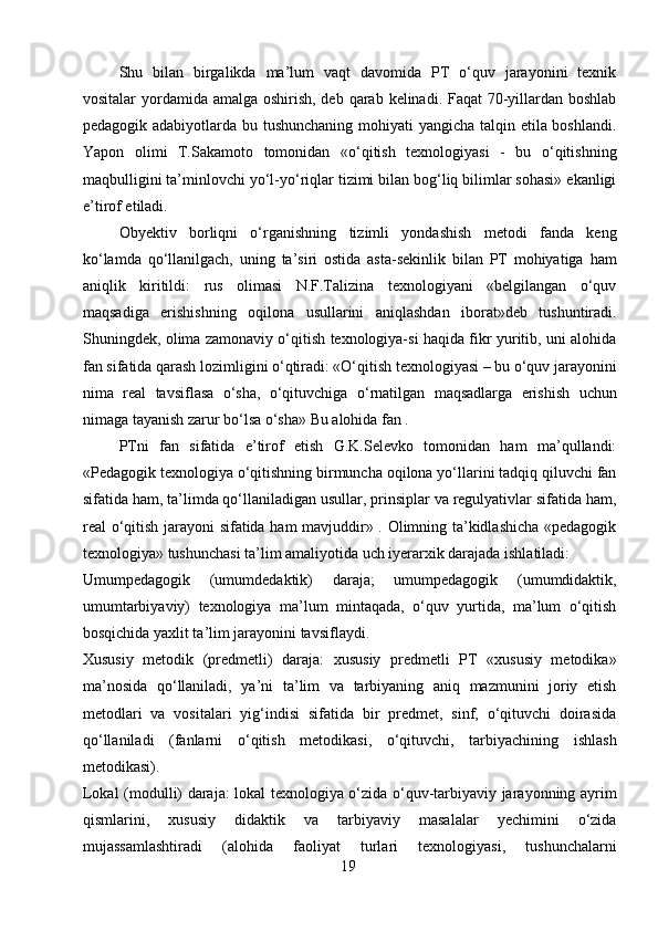 Shu   bilan   birgalikda   ma’lum   vaqt   davomida   PT   o‘quv   jarayonini   texnik
vositalar yordamida amalga oshirish, deb qarab kelinadi. Faqat  70-yillardan boshlab
pedagogik adabiyotlarda bu tushunchaning mohiyati yangicha talqin etila boshlandi.
Yapon   olimi   T.Sakamoto   tomonidan   «o‘qitish   texnologiyasi   -   bu   o‘qitishning
maqbulligini ta’minlovchi yo‘l-yo‘riqlar tizimi bilan bog‘liq bilimlar sohasi» ekanligi
e’tirof etiladi.
Obyektiv   borliqni   o‘rganishning   tizimli   yondashish   metodi   fanda   keng
ko‘lamda   qo‘llanilgach,   uning   ta’siri   ostida   asta-sekinlik   bilan   PT   mohiyatiga   ham
aniqlik   kiritildi:   rus   olimasi   N.F.Talizina   texnologiyani   «belgilangan   o‘quv
maqsadiga   erishishning   oqilona   usullarini   aniqlashdan   iborat»deb   tushuntiradi.
Shuningdek, olima zamonaviy o‘qitish texnologiya-si haqida fikr yuritib, uni alohida
fan sifatida qarash lozimligini o‘qtiradi: «O‘qitish texnologiyasi – bu o‘quv jarayonini
nima   real   tavsiflasa   o‘sha,   o‘qituvchiga   o‘rnatilgan   maqsadlarga   erishish   uchun
nimaga tayanish zarur bo‘lsa o‘sha» Bu alohida fan .
PTni   fan   sifatida   e’tirof   etish   G.K.Selevko   tomonidan   ham   ma’qullandi:
«Pedagogik texnologiya o‘qitishning birmuncha oqilona yo‘llarini tadqiq qiluvchi fan
sifatida ham, ta’limda qo‘llaniladigan usullar, prinsiplar va regulyativlar sifatida ham,
real o‘qitish jarayoni sifatida ham mavjuddir» . Olimning ta’kidlashicha «pedagogik
texnologiya» tushunchasi ta’lim amaliyotida uch iyerarxik darajada ishlatiladi:
Umumpedagogik   (umumdedaktik)   daraja;   umumpedagogik   (umumdidaktik,
umumtarbiyaviy)   texnologiya   ma’lum   mintaqada,   o‘quv   yurtida,   ma’lum   o‘qitish
bosqichida yaxlit ta’lim jarayonini tavsiflaydi.
Xususiy   metodik   (predmetli)   daraja:   xususiy   predmetli   PT   «xususiy   metodika»
ma’nosida   qo‘llaniladi,   ya’ni   ta’lim   va   tarbiyaning   aniq   mazmunini   joriy   etish
metodlari   va   vositalari   yig‘indisi   sifatida   bir   predmet,   sinf,   o‘qituvchi   doirasida
qo‘llaniladi   (fanlarni   o‘qitish   metodikasi,   o‘qituvchi,   tarbiyachining   ishlash
metodikasi).
Lokal (modulli) daraja: lokal texnologiya o‘zida o‘quv-tarbiyaviy jarayonning ayrim
qismlarini,   xususiy   didaktik   va   tarbiyaviy   masalalar   yechimini   o‘zida
mujassamlashtiradi   (alohida   faoliyat   turlari   texnologiyasi,   tushunchalarni
19 