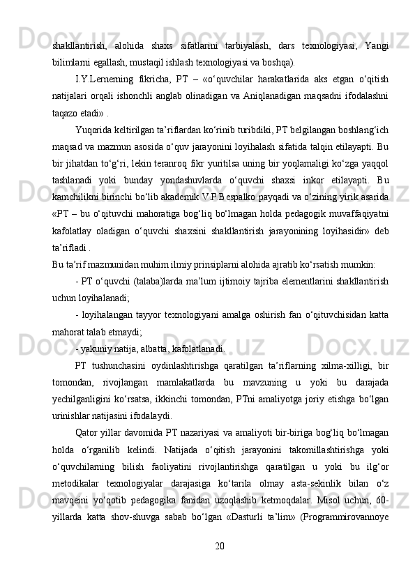 shakllantirish,   alohida   shaxs   sifatlarini   tarbiyalash,   dars   texnologiyasi,   Yangi
bilimlarni egallash, mustaqil ishlash texnologiyasi va boshqa).
I.Y.Lernerning   fikricha,   PT   –   «o‘quvchilar   harakatlarida   aks   etgan   o‘qitish
natijalari   orqali   ishonchli   anglab   olinadigan   va   Aniqlanadigan   maqsadni   ifodalashni
taqazo etadi» .
Yuqorida keltirilgan ta’riflardan ko‘rinib turibdiki, PT belgilangan boshlang‘ich
maqsad va mazmun asosida o‘quv jarayonini loyihalash sifatida talqin etilayapti. Bu
bir jihatdan to‘g‘ri, lekin teranroq fikr yuritilsa uning bir yoqlamaligi ko‘zga yaqqol
tashlanadi   yoki   bunday   yondashuvlarda   o‘quvchi   shaxsi   inkor   etilayapti.   Bu
kamchilikni birinchi bo‘lib akademik V.P.Bespalko payqadi va o‘zining yirik asarida
«PT – bu o‘qituvchi mahoratiga bog‘liq bo‘lmagan holda pedagogik muvaffaqiyatni
kafolatlay   oladigan   o‘quvchi   shaxsini   shakllantirish   jarayonining   loyihasidir»   deb
ta’rifladi .
Bu ta’rif mazmunidan muhim ilmiy prinsiplarni alohida ajratib ko‘rsatish mumkin: 
- PT o‘quvchi (talaba)larda ma’lum ijtimoiy tajriba elementlarini shakllantirish
uchun loyihalanadi;
-   loyihalangan   tayyor   texnologiyani   amalga   oshirish   fan   o‘qituvchisidan   katta
mahorat talab etmaydi;
- yakuniy natija, albatta, kafolatlanadi.
PT   tushunchasini   oydinlashtirishga   qaratilgan   ta’riflarning   xilma-xilligi,   bir
tomondan,   rivojlangan   mamlakatlarda   bu   mavzuning   u   yoki   bu   darajada
yechilganligini   ko‘rsatsa,   ikkinchi   tomondan,   PTni   amaliyotga   joriy   etishga   bo‘lgan
urinishlar natijasini ifodalaydi.
Qator yillar davomida PT nazariyasi va amaliyoti bir-biriga bog‘liq bo‘lmagan
holda   o‘rganilib   kelindi.   Natijada   o‘qitish   jarayonini   takomillashtirishga   yoki
o‘quvchilarning   bilish   faoliyatini   rivojlantirishga   qaratilgan   u   yoki   bu   ilg‘or
metodikalar   texnologiyalar   darajasiga   ko‘tarila   olmay   asta-sekinlik   bilan   o‘z
mavqeini   yo‘qotib   pedagogika   fanidan   uzoqlashib   ketmoqdalar.   Misol   uchun,   60-
yillarda   katta   shov-shuvga   sabab   bo‘lgan   «Dasturli   ta’lim»   (Programmirovannoye
20 