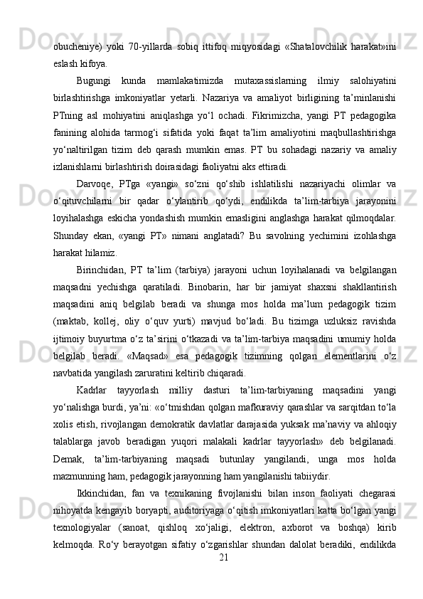 obucheniye)   yoki   70-yillarda   sobiq   ittifoq   miqyosidagi   «Shatalovchilik   harakat»ini
eslash kifoya.
Bugungi   kunda   mamlakatimizda   mutaxassislarning   ilmiy   salohiyatini
birlashtirishga   imkoniyatlar   yetarli.   Nazariya   va   amaliyot   birligining   ta’minlanishi
PTning   asl   mohiyatini   aniqlashga   yo‘l   ochadi.   Fikrimizcha,   yangi   PT   pedagogika
fanining   alohida   tarmog‘i   sifatida   yoki   faqat   ta’lim   amaliyotini   maqbullashtirishga
yo‘naltirilgan   tizim   deb   qarash   mumkin   emas.   PT   bu   sohadagi   nazariy   va   amaliy
izlanishlarni birlashtirish doirasidagi faoliyatni aks ettiradi.
Darvoqe,   PTga   «yangi»   so‘zni   qo‘shib   ishlatilishi   nazariyachi   olimlar   va
o‘qituvchilarni   bir   qadar   o‘ylantirib   qo‘ydi,   endilikda   ta’lim-tarbiya   jarayonini
loyihalashga eskicha yondashish  mumkin emasligini  anglashga  harakat  qilmoqdalar.
Shunday   ekan,   «yangi   PT»   nimani   anglatadi?   Bu   savolning   yechimini   izohlashga
harakat hilamiz.
Birinchidan,   PT   ta’lim   (tarbiya)   jarayoni   uchun   loyihalanadi   va   belgilangan
maqsadni   yechishga   qaratiladi.   Binobarin,   har   bir   jamiyat   shaxsni   shakllantirish
maqsadini   aniq   belgilab   beradi   va   shunga   mos   holda   ma’lum   pedagogik   tizim
(maktab,   kollej,   oliy   o‘quv   yurti)   mavjud   bo‘ladi.   Bu   tizimga   uzluksiz   ravishda
ijtimoiy   buyurtma   o‘z   ta’sirini   o‘tkazadi   va   ta’lim-tarbiya   maqsadini   umumiy   holda
belgilab   beradi.   «Maqsad»   esa   pedagogik   tizimning   qolgan   elementlarini   o‘z
navbatida yangilash zaruratini keltirib chiqaradi. 
Kadrlar   tayyorlash   milliy   dasturi   ta’lim-tarbiyaning   maqsadini   yangi
yo‘nalishga burdi, ya’ni: «o‘tmishdan qolgan mafkuraviy qarashlar va sarqitdan to‘la
xolis  etish,   rivojlangan  demokratik  davlatlar   darajasida  yuksak  ma’naviy  va  ahloqiy
talablarga   javob   beradigan   yuqori   malakali   kadrlar   tayyorlash»   deb   belgilanadi.
Demak,   ta’lim-tarbiyaning   maqsadi   butunlay   yangilandi,   unga   mos   holda
mazmunning ham, pedagogik jarayonning ham yangilanishi tabiiydir.
Ikkinchidan,   fan   va   texnikaning   fivojlanishi   bilan   inson   faoliyati   chegarasi
nihoyatda kengayib boryapti, auditoriyaga o‘qitish imkoniyatlari katta bo‘lgan yangi
texnologiyalar   (sanoat,   qishloq   xo‘jaligi,   elektron,   axborot   va   boshqa)   kirib
kelmoqda.   Ro‘y   berayotgan   sifatiy   o‘zgarishlar   shundan   dalolat   beradiki,   endilikda
21 