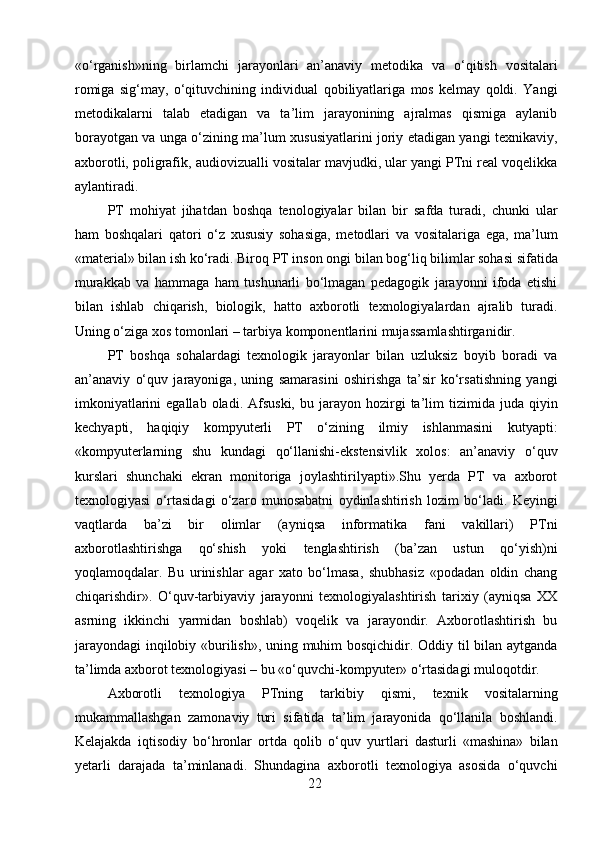 «o‘rganish»ning   birlamchi   jarayonlari   an’anaviy   metodika   va   o‘qitish   vositalari
romiga   sig‘may,   o‘qituvchining   individual   qobiliyatlariga   mos   kelmay   qoldi.   Yangi
metodikalarni   talab   etadigan   va   ta’lim   jarayonining   ajralmas   qismiga   aylanib
borayotgan va unga o‘zining ma’lum xususiyatlarini joriy etadigan yangi texnikaviy,
axborotli, poligrafik, audiovizualli vositalar mavjudki, ular yangi PTni real voqelikka
aylantiradi. 
PT   mohiyat   jihatdan   boshqa   tenologiyalar   bilan   bir   safda   turadi,   chunki   ular
ham   boshqalari   qatori   o‘z   xususiy   sohasiga,   metodlari   va   vositalariga   ega,   ma’lum
«material» bilan ish ko‘radi. Biroq PT inson ongi bilan bog‘liq bilimlar sohasi sifatida
murakkab   va   hammaga   ham   tushunarli   bo‘lmagan   pedagogik   jarayonni   ifoda   etishi
bilan   ishlab   chiqarish,   biologik,   hatto   axborotli   texnologiyalardan   ajralib   turadi.
Uning o‘ziga xos tomonlari – tarbiya komponentlarini mujassamlashtirganidir.
PT   boshqa   sohalardagi   texnologik   jarayonlar   bilan   uzluksiz   boyib   boradi   va
an’anaviy   o‘quv   jarayoniga,   uning   samarasini   oshirishga   ta’sir   ko‘rsatishning   yangi
imkoniyatlarini  egallab  oladi.  Afsuski,  bu  jarayon  hozirgi  ta’lim   tizimida  juda  qiyin
kechyapti,   haqiqiy   kompyuterli   PT   o‘zining   ilmiy   ishlanmasini   kutyapti:
«kompyuterlarning   shu   kundagi   qo‘llanishi-ekstensivlik   xolos:   an’anaviy   o‘quv
kurslari   shunchaki   ekran   monitoriga   joylashtirilyapti».Shu   yerda   PT   va   axborot
texnologiyasi   o‘rtasidagi   o‘zaro   munosabatni   oydinlashtirish   lozim   bo‘ladi.   Keyingi
vaqtlarda   ba’zi   bir   olimlar   (ayniqsa   informatika   fani   vakillari)   PTni
axborotlashtirishga   qo‘shish   yoki   tenglashtirish   (ba’zan   ustun   qo‘yish)ni
yoqlamoqdalar.   Bu   urinishlar   agar   xato   bo‘lmasa,   shubhasiz   «podadan   oldin   chang
chiqarishdir».   O‘quv-tarbiyaviy   jarayonni   texnologiyalashtirish   tarixiy   (ayniqsa   XX
asrning   ikkinchi   yarmidan   boshlab)   voqelik   va   jarayondir.   Axborotlashtirish   bu
jarayondagi  inqilobiy «burilish», uning muhim bosqichidir. Oddiy til bilan aytganda
ta’limda axborot texnologiyasi – bu «o‘quvchi-kompyuter» o‘rtasidagi muloqotdir.
Axborotli   texnologiya   PTning   tarkibiy   qismi,   texnik   vositalarning
mukammallashgan   zamonaviy   turi   sifatida   ta’lim   jarayonida   qo‘llanila   boshlandi.
Kelajakda   iqtisodiy   bo‘hronlar   ortda   qolib   o‘quv   yurtlari   dasturli   «mashina»   bilan
yetarli   darajada   ta’minlanadi.   Shundagina   axborotli   texnologiya   asosida   o‘quvchi
22 