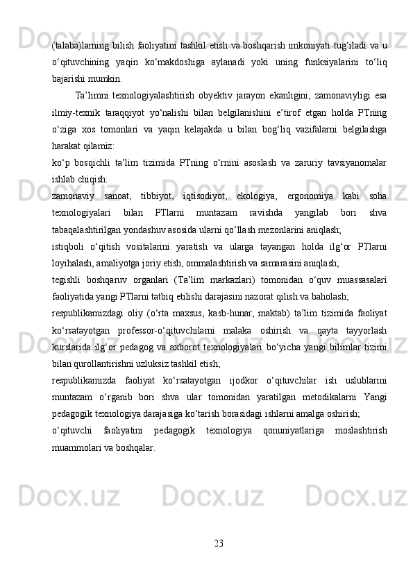 (talaba)larning bilish faoliyatini tashkil etish va boshqarish imkoniyati tug‘iladi va u
o‘qituvchining   yaqin   ko‘makdoshiga   aylanadi   yoki   uning   funksiyalarini   to‘liq
bajarishi mumkin.
Ta’limni   texnologiyalashtirish   obyektiv   jarayon   ekanligini,   zamonaviyligi   esa
ilmiy-texnik   taraqqiyot   yo‘nalishi   bilan   belgilanishini   e’tirof   etgan   holda   PTning
o‘ziga   xos   tomonlari   va   yaqin   kelajakda   u   bilan   bog‘liq   vazifalarni   belgilashga
harakat qilamiz:
ko‘p   bosqichli   ta’lim   tizimida   PTning   o‘rnini   asoslash   va   zaruriy   tavsiyanomalar
ishlab chiqish: 
zamonaviy   sanoat,   tibbiyot,   iqtisodiyot,   ekologiya,   ergonomiya   kabi   soha
texnologiyalari   bilan   PTlarni   muntazam   ravishda   yangilab   bori   shva
tabaqalashtirilgan yondashuv asosida ularni qo‘llash mezonlarini aniqlash;
istiqboli   o‘qitish   vositalarini   yaratish   va   ularga   tayangan   holda   ilg‘or   PTlarni
loyihalash, amaliyotga joriy etish, ommalashtirish va samarasini aniqlash;   
tegishli   boshqaruv   organlari   (Ta’lim   markazlari)   tomonidan   o‘quv   muassasalari
faoliyatida yangi PTlarni tatbiq etilishi darajasini nazorat qilish va baholash;
respublikamizdagi   oliy   (o‘rta   maxsus,   kasb-hunar,   maktab)   ta’lim   tizimida   faoliyat
ko‘rsatayotgan   professor-o‘qituvchilarni   malaka   oshirish   va   qayta   tayyorlash
kurslarida   ilg‘or   pedagog   va   axborot   texnologiyalari   bo‘yicha   yangi   bilimlar   tizimi
bilan qurollantirishni uzluksiz tashkil etish;
respublikamizda   faoliyat   ko‘rsatayotgan   ijodkor   o‘qituvchilar   ish   uslublarini
muntazam   o‘rganib   bori   shva   ular   tomonidan   yaratilgan   metodikalarni   Yangi
pedagogik texnologiya darajasiga ko‘tarish borasidagi ishlarni amalga oshirish;
o‘qituvchi   faoliyatini   pedagogik   texnologiya   qonuniyatlariga   moslashtirish
muammolari va boshqalar. 
 
23 