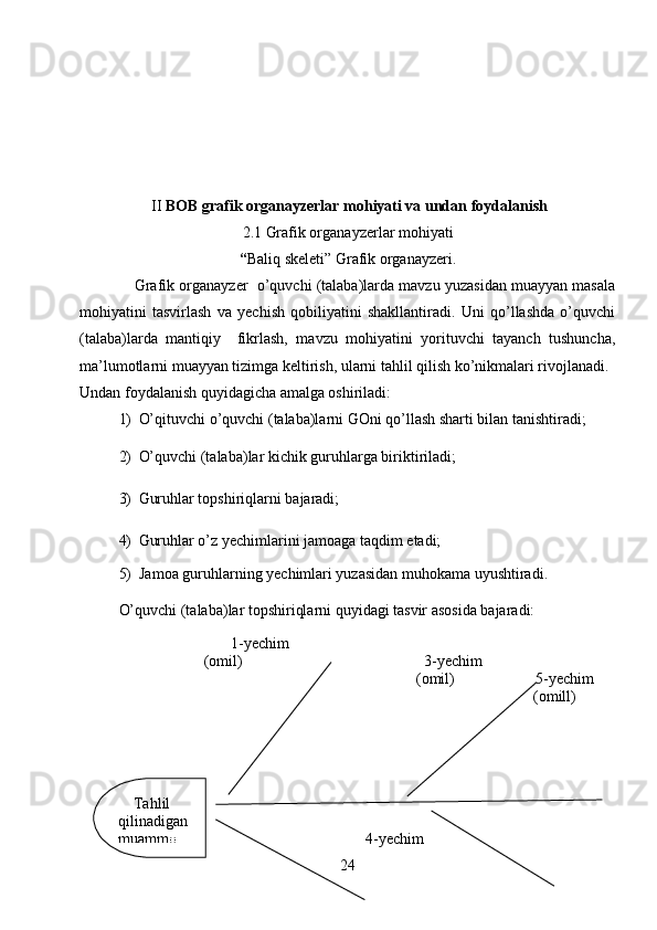II  BOB grafik organayzerlar mohiyati va undan foydalanish
2.1 Grafik organayzerlar mohiyati
“ Baliq skeleti” Grafik organayzeri.
             Grafik organayzer  o’quvchi (talaba)larda mavzu yuzasidan muayyan masala
mohiyatini   tasvirlash   va   yechish   qobiliyatini   shakllantiradi.   Uni   qo’llashda   o’quvchi
(talaba)larda   mantiqiy     fikrlash,   mavzu   mohiyatini   yorituvchi   tayanch   tushuncha,
ma’lumotlarni muayyan tizimga keltirish, ularni tahlil qilish ko’nikmalari rivojlanadi. 
Undan foydalanish quyidagicha amalga oshiriladi:
1) O’qituvchi o’quvchi (talaba)larni GOni qo’llash sharti bilan tanishtiradi;
2) O’quvchi (talaba)lar kichik guruhlarga biriktiriladi;
3) Guruhlar topshiriqlarni bajaradi;
4) Guruhlar o’z yechimlarini jamoaga taqdim etadi;
5)  Jamoa guruhlarning yechimlari yuzasidan muhokama uyushtiradi.  
O’quvchi (talaba)lar topshiriqlarni quyidagi tasvir asosida bajaradi: 
                                1-yechim
                      (omil)                                               3-yechim
                                                                             (omil)                     5-yechim
                                                                                                 (omill)
                                                                                                            
               
                                                                          4-yechim
24    Tahlil     
qilinadigan  
muammo 