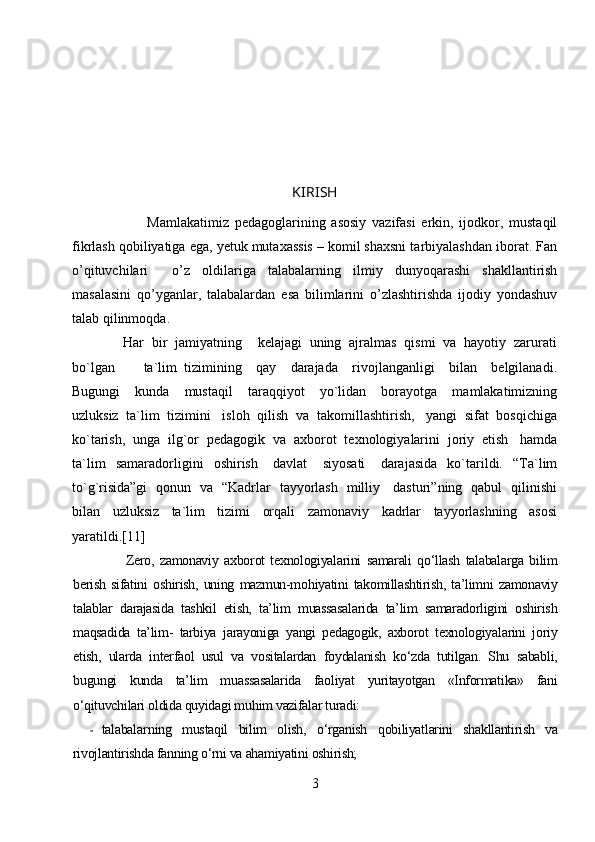 KIRISH
                          Mamlakatimiz   pedagoglarining   asosiy   vazifasi   erkin,   ijodkor,   mustaqil
fikrlash qobiliyatiga ega, yetuk mutaxassis – komil shaxsni tarbiyalashdan iborat. Fan
o’qituvchilari     o’z   oldilariga   talabalarning   ilmiy   dunyoqarashi   shakllantirish
masalasini   qo’yganlar,   talabalardan   esa   bilimlarini   o’zlashtirishda   ijodiy   yondashuv
talab qilinmoqda.
               Har  bir  jamiyatning    kelajagi  uning  ajralmas  qismi  va  hayotiy  zarurati
bo`lgan         ta`lim   tizimining     qay     darajada     rivojlanganligi     bilan     belgilanadi.
Bugungi     kunda     mustaqil     taraqqiyot     yo`lidan     borayotga     mamlakatimizning
uzluksiz  ta`lim  tizimini   isloh  qilish  va  takomillashtirish,   yangi  sifat  bosqichiga
ko`tarish,  unga  ilg`or  pedagogik  va  axborot  texnologiyalarini  joriy  etish   hamda
ta`lim     samaradorligini     oshirish       davlat       siyosati       darajasida     ko`tarildi.     “Ta`lim
to`g`risida”gi   qonun   va   “Kadrlar   tayyorlash   milliy     dasturi”ning   qabul   qilinishi
bilan     uzluksiz     ta`lim     tizimi     orqali     zamonaviy     kadrlar     tayyorlashning     asosi
yaratildi.[11]
            Zero,   zamonaviy   axborot   texnologiyalarini   samarali   qo‘llash   talabalarga   bilim
berish   sifatini   oshirish,   uning   mazmun-mohiyatini   takomillashtirish,   ta’limni   zamonaviy
talablar   darajasida   tashkil   etish,   ta’lim   muassasalarida   ta’lim   samaradorligini   oshirish
maqsadida   ta’lim-   tarbiya   jarayoniga   yangi   pedagogik,   axborot   texnologiyalarini   joriy
etish,   ularda   interfaol   usul   va   vositalardan   foydalanish   ko‘zda   tutilgan.   Shu   sababli,
bugungi   kunda   ta’lim   muassasalarida   faoliyat   yuritayotgan   «Informatika»   fani
o‘qituvchilari oldida quyidagi muhim vazifalar turadi:
- talabala r ning   mustaqil   bilim   olish,   o‘rganish   qobiliyatlarini   shakllantirish   va
rivojlantirishda fanning o‘rni va ahamiyatini oshirish;
3 