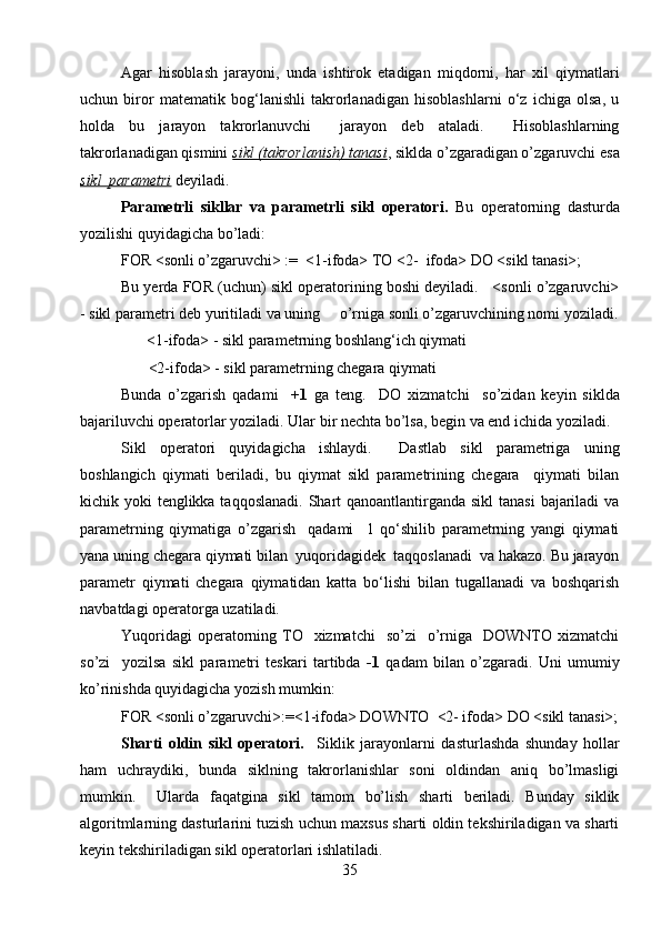 Agar   hisoblash   jarayoni,   unda   ishtirok   etadigan   miqdorni,   har   xil   qiymatlari
uchun   biror   matematik   bog‘lanishli   takrorlanadigan   hisoblashlarni   o‘z   ichiga   olsa,   u
holda   bu   jarayon   takrorlanuvchi     jarayon   deb   ataladi.     Hisoblashlarning
takrorlanadigan qismini  sikl (takrorlanish) tanasi , siklda o’zgaradigan o’zgaruvchi esa
sikl  parametri  deyiladi.
Parametrli   sikllar   va   parametrli   sikl   operatori.   Bu   operatorning   dasturda
yozilishi quyidagicha bo’ladi:
FOR <sonli o’zgaruvchi> :=  <1-ifoda> TO <2-  ifoda> DO <sikl tanasi>;
Bu yerda FOR (uchun) sikl operatorining boshi deyiladi.   <sonli o’zgaruvchi>
- sikl parametri deb yuritiladi va uning     o’rniga sonli o’zgaruvchining nomi yoziladi.
<1-ifoda> - sikl parametrning boshlang‘ich qiymati
        <2-ifoda> - sikl parametrning chegara qiymati
Bunda   o’zgarish   qadami     +1   ga   teng.     DO   xizmatchi     so’zidan   keyin   siklda
bajariluvchi operatorlar yoziladi. Ular bir nechta bo’lsa, begin va end ichida yoziladi.
Sikl   operatori   quyidagicha   ishlaydi.     Dastlab   sikl   parametriga   uning
boshlangich   qiymati   beriladi,   bu   qiymat   sikl   parametrining   chegara     qiymati   bilan
kichik yoki  tenglikka taqqoslanadi.  Shart  qanoantlantirganda sikl  tanasi  bajariladi va
parametrning   qiymatiga   o’zgarish     qadami     1   qo‘shilib   parametrning   yangi   qiymati
yana uning chegara qiymati bilan  yuqoridagidek  taqqoslanadi  va hakazo. Bu jarayon
parametr   qiymati   chegara   qiymatidan   katta   bo‘lishi   bilan   tugallanadi   va   boshqarish
navbatdagi operatorga uzatiladi.
Yuqoridagi   operatorning  TO   xizmatchi     so’zi     o’rniga    DOWNTO xizmatchi
so’zi     yozilsa   sikl   parametri   teskari   tartibda   -1   qadam   bilan   o’zgaradi.   Uni   umumiy
ko’rinishda quyidagicha yozish mumkin:
FOR <sonli o’zgaruvchi>:=<1-ifoda> DOWNTO  <2- ifoda> DO <sikl tanasi>;
Sharti   oldin   sikl   operatori.     Siklik   jarayonlarni   dasturlashda   shunday   hollar
ham   uchraydiki,   bunda   siklning   takrorlanishlar   soni   oldindan   aniq   bo’lmasligi
mumkin.     Ularda   faqatgina   sikl   tamom   bo’lish   sharti   beriladi.   Bunday   siklik
algoritmlarning dasturlarini tuzish uchun maxsus sharti oldin tekshiriladigan va sharti
keyin tekshiriladigan sikl operatorlari ishlatiladi.
35 