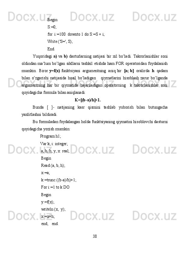               Begin
              S:0;
              for  i:=100  downto 1 do S:=S + i;
              Write ('S', S);
              End.
Yuqoridagi   a)   va   b)   dasturlarning   natijasi   bir   xil   bo’ladi.   Takrorlanishlar   soni
oldindan ma‘lum bo’lgan sikllarni tashkil etishda ham FOR operatoridan foydalanish
mumkin.  Biror  y=f(x)  funktsiyani  argumentning  aniq bir   [a; b]   oralirda   h   qadam
bilan   o’zgarishi   natijasida   hosil   bo’ladigan       qiymatlarini   hisoblash   zarur   bo’lganda
argumentning   har   bir   qiymatida   bajariladigan   operatorning     k   takrorlanishlar   soni
quyidagicha formula bilan aniqlanadi:
                                         K=[(b-a)/h]+1.
Bunda   [   ]-   natijaning   kasr   qismini   tashlab   yuborish   bilan   butungacha
yaxlitlashni bildiradi.
Bu formuladan foydalangan holda funktsiyaning qiymatini hisoblovchi dasturni
quyidagicha yozish mumkin:
        Program h1;
       Var k, i: integer;
        a, b, h,  у ,  х : real;
        Begin
        Read (a, b, h);
        x:=a;
        k:=trunc ((b-a)/h)+1;
        For i:=1 to k DO
        Begin
        y:=f(x);
        writeln (x,  y);
        x:=x+h;
        end;   end.   
38 