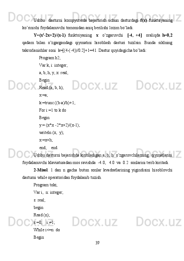 Ushbu     dasturni   kompyuterda   bajartirish   uchun   dasturdagi   f(x)   funktsiyaning
ko’rinishi foydalanuvchi tomonidan aniq berilishi lozim bo’ladi.  
Y=(x 2
-2x+2)/(x-1)   funktsiyaning     x     o’zgaruvchi     [-4,   +4]     oraliqda   h=0,2
qadam   bilan   o’zgargandagi   qiymatini   hisoblash   dasturi   tuzilsin.   Bunda   siklning
takrorlanishlar soni  k=[(4-(-4))/0.2]+1=41. Dastur quyidagicha bo’ladi:
     Program h2;
     Var k, i: integer;
     a, b, h,  у ,  х : real;
     Begin
     Read (a, b, h);
     x:=a;
     k:=trunc ((b-a)/h)+1;
     For i:=1 to k do
     Begin
     y:= (x*x -2*x+2)/(x-1);
     writeln (x,  y);
     x:=x+h;
     end;    end.   
Ushbu dasturni bajarishda kiritiladigan a, b, h  o’zgaruvchilarning  qiymatlarini
foydalanuvchi klaviaturadan mos ravishda  -4.0,   4.0  va  0.2  sonlarini terib kiritadi.
2-Misol .   1   dan   n   gacha   butun   sonlar   kvadratlarining   yigindisini   hisoblovchi
dasturni while operatoridan foydalanib tuzish.
Program toki;
Var i,  n: integer;
s: real;
begin
Read (n);
s:0;    i:=1;
While i<=n  do 
Begin
39 