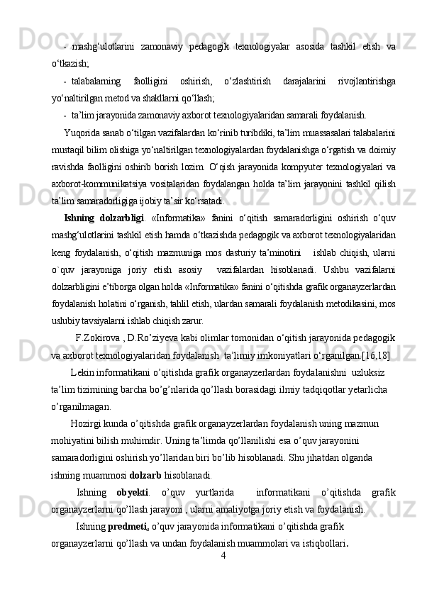 - mashg‘ulotlarini   zamonaviy   pedagogik   texnologiyalar   asosida   tashkil   etish   va
o‘tkazish;
- talabalarning   faolligini   oshirish,   o‘zlashtirish   darajalarini   rivojlantirishga
yo‘naltirilgan metod va shakllarni qo‘llash;
- ta’lim jarayonida zamonaviy axborot texnologiyalaridan samarali foydalanish.
Yuqorida sanab o‘tilgan vazifalardan ko‘rinib turibdiki, ta’lim muassasalari talabalarini
mustaqil bilim olishiga yo‘naltirilgan texnologiyalardan foydalanishga o‘rgatish va doimiy
ravishda faolligini oshirib borish lozim. O‘qish jarayonida kompyuter texnologiyalari va
axborot-kommunikatsiya  vositalaridan  foydalangan  holda  ta’lim   jarayonini   tashkil   qilish
ta’lim samaradorligiga ijobiy ta’sir ko‘rsatadi.
Ishning   dolzarbligi .   «Informatika»   fanini   o‘qitish   samaradorligini   oshirish   o‘quv
mashg‘ulotlarini tashkil etish hamda o‘tkazishda pedagogik va axborot texnologiyalaridan
keng   foydalanish,   o‘qitish   mazmuniga   mos   dasturiy   ta’minotini       ishlab   chiqish,   ularni
о ` quv   jarayoniga   joriy   etish   asosiy     vazifalardan   hisoblanadi.   Ushbu   vazifalarni
dolzarbligini e’tiborga olgan holda «Informatika» fanini o‘qitishda  grafik organayzer lardan
foydalanish holatini o‘rganish, tahlil etish, ulardan samarali foydalanish metodikasini, mos
uslubiy tavsiyalarni ishlab chiqish zarur.
          F.Zokirova , D.Ro’ziyeva kabi olimlar tomonidan o‘qitish jarayonida pedagogik
va axborot texnologiyalaridan foydalanish  ta’limiy imkoniyatlari o‘rganilgan.[16,18]
        Lekin informatikani o’qitishda grafik organayzerlardan foydalanishni  uzluksiz 
ta’lim tizimining barcha bo’g’nlarida qo’llash borasidagi ilmiy tadqiqotlar yetarlicha 
o’rganilmagan.
         H ozirgi kunda  o ’qitish da  grafik organayzerlardan   foydalanish uning mazmun 
mohiyatini bilish muhimdir. Uning ta’limda qo’llanilishi esa o’quv jarayonini 
samaradorligini oshirish yo’llaridan biri bo’lib hisoblanadi. Shu jihatdan olganda 
ishning muammosi  dolzarb  hisoblanadi.
Ishning   obyekti .   o’quv   yurtlarida     informatikani   o’qitishda   grafik
organayzerlarni  qo’llash  jarayoni , ularni amaliyotga joriy etish va foydalanish.
            Ishning  predmeti .  o’quv jarayonida informatikani o’qitishda grafik 
organayzerlarni  qo’llash  va undan foydalanish muammolari va istiqbollari .
4 