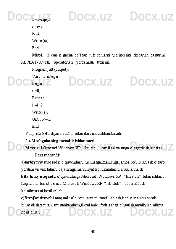 s:=s+sqr(i);   
i:=i+1;
End;
Write (s);
End.   
Misol.     2   dan   n   gacha   bo’lgan   juft   sonlarni   yig’indisini   chiqarish   dasturini
REPEAT-UNTIL   operatorlari   yordamida   tuzilsin.
Program juft (output);
Var i, n: integer;
Begin
i:0;
Repeat
i:=i+2;
Write (i);
Until i<=n;
End.
Yuqorida keltirilgan misollar bilan dars mustahkamlanadi .
2.4 Mashgulotning metodik ishlanmasi.
Mavzu:   Microsoft Windows XP  “Ish stoli”  tuzilishi va unga o’zgartirish kiritish.
Dars maqsadi:  
a)tarbiyaviy maqsadi:  o’quvchilarni mehnatga,izlanishga,jamoa bo’lib ishlash,o’zaro
yordam va vazifalarni bajarishga ma’suliyat ko’nikmalarini shakllantirish
b)ta’limiy maqsadi:  o’quvchilarga  Microsoft Windows XP   “Ish stoli”  bilan ishlash  
haqida ma’lumot berish,  Microsoft Windows XP    “Ish stoli”    bilan ishlash 
ko’nikmasini hosil qilish.
c)Rivojlantiruvchi maqsad:  o’quvchilarni mustaqil ishlash,ijodiy izlanish orqali 
bilim olish,xotirani mustahkamlash,fikrni aniq ifodalashga o’rgatish,amaliy ko’nikma 
hosil qilish.
40 