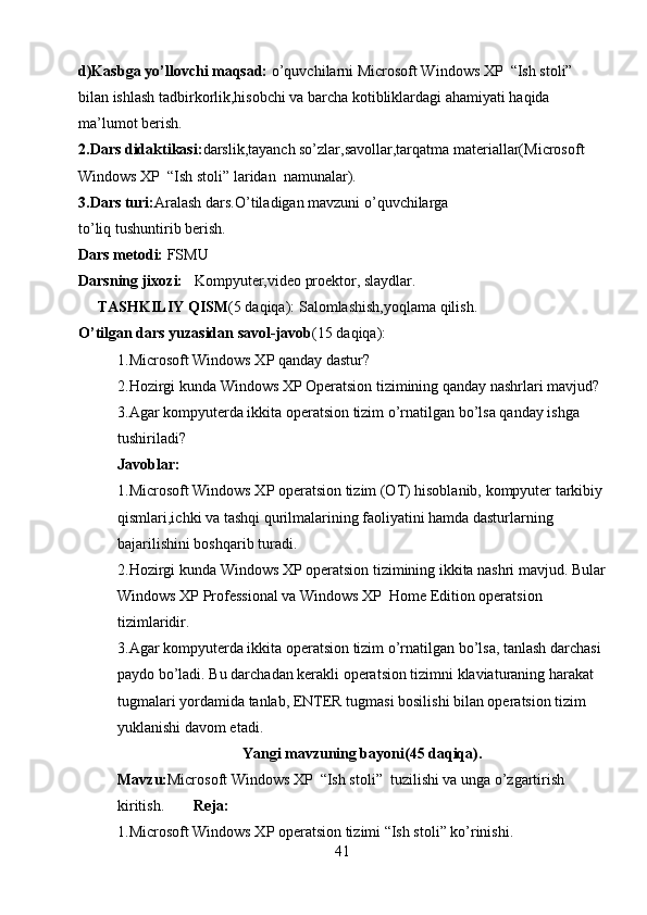 d)Kasbga yo’llovchi maqsad:  o’quvchilarni  Microsoft Windows XP    “Ish stoli”   
bilan ishlash tadbirkorlik,hisobchi va barcha kotibliklardagi ahamiyati haqida 
ma’lumot berish.
2.Dars didaktikasi: darslik,tayanch so’zlar,savollar,tarqatma materiallar( Microsoft 
Windows XP    “Ish stoli” laridan   namunalar).
3.Dars turi: Aralash dars. O’tiladigan mavzuni o’quvchilarga 
to’liq tushuntirib berish.
Dars metodi:  FSMU 
Darsning jixozi:    Kompyuter,video proektor, slaydlar.
TASHKILIY QISM (5 daqiqa): Salomlashish,yoqlama qilish.
O’tilgan dars yuzasidan savol-javob (15 daqiqa):
1.Microsoft Windows XP qanday dastur?
2.Hozirgi kunda Windows XP Operatsion tizimining qanday nashrlari mavjud?
3.Agar kompyuterda ikkita operatsion tizim o’rnatilgan bo’lsa qanday ishga 
tushiriladi?
Javoblar:
1.Microsoft Windows XP operatsion tizim (OT) hisoblanib, kompyuter tarkibiy 
qismlari,ichki va tashqi qurilmalarining faoliyatini hamda dasturlarning 
bajarilishini boshqarib turadi.
2.Hozirgi kunda Windows XP operatsion tizimining ikkita nashri mavjud. Bular
Windows XP Professional va Windows XP  Home Edition operatsion 
tizimlaridir.
3.Agar kompyuterda ikkita operatsion tizim o’rnatilgan bo’lsa, tanlash darchasi 
paydo bo’ladi. Bu darchadan kerakli operatsion tizimni klaviaturaning harakat 
tugmalari yordamida tanlab, ENTER tugmasi bosilishi bilan operatsion tizim 
yuklanishi davom etadi. 
Yangi mavzuning bayoni(45 daqiqa).
Mavzu: Microsoft Windows XP  “Ish stoli”  tuzilishi va unga o’zgartirish 
kiritish. Reja:
1.Microsoft Windows XP operatsion tizimi “Ish stoli” ko’rinishi.
41 
