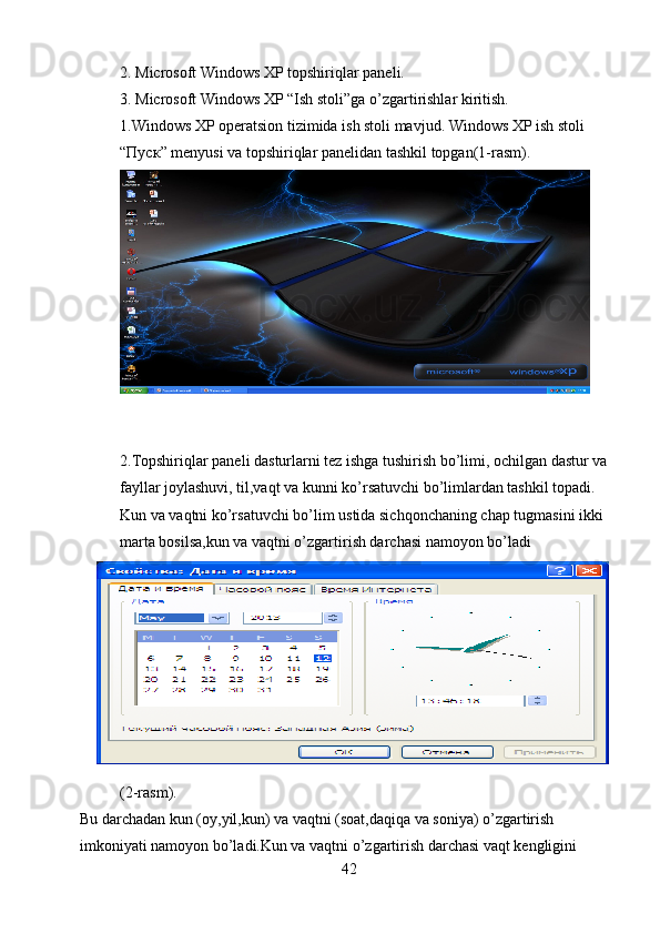 2. Microsoft Windows XP topshiriqlar paneli.
3. Microsoft Windows XP “Ish stoli”ga o’zgartirishlar kiritish.
1.Windows XP operatsion tizimida ish stoli mavjud. Windows XP ish stoli 
“ Пуск ” menyusi va topshiriqlar panelidan tashkil topgan(1-rasm).
2.Topshiriqlar paneli dasturlarni tez ishga tushirish bo’limi, ochilgan dastur va 
fayllar joylashuvi, til,vaqt va kunni ko’rsatuvchi bo’limlardan tashkil topadi.
Kun va vaqtni ko’rsatuvchi bo’lim ustida sichqonchaning chap tugmasini ikki 
marta bosilsa,kun va vaqtni o’zgartirish darchasi namoyon bo’ladi
(2-rasm).
Bu darchadan kun (oy,yil,kun) va vaqtni (soat,daqiqa va soniya) o’zgartirish 
imkoniyati namoyon bo’ladi.Kun va vaqtni o’zgartirish darchasi vaqt kengligini 
42 