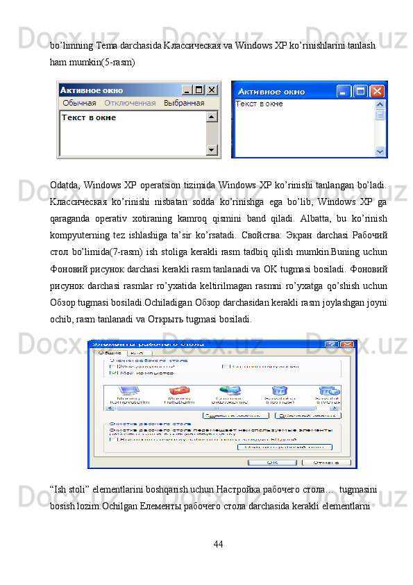 bo’limning Tema darchasida K лассическая   va  Windows XP ko’rinishlarini tanlash 
ham mumkin(5-rasm)  
Odatda, Windows XP operatsion tizimida Windows XP ko’rinishi tanlangan bo’ladi.
K лассическая   ko’rinishi   nisbatan   sodda   ko’rinishga   ega   bo’lib,   Windows   XP   ga
qaraganda   operativ   xotiraning   kamroq   qismini   band   qiladi.   Albatta,   bu   ko’rinish
kompyuterning   tez   ishlashiga   ta’sir   ko’rsatadi.   C войства :   Экран   darchasi   Рабочий
стол   bo’limida(7-rasm)   ish   stoliga  kerakli   rasm   tadbiq   qilish   mumkin.Buning   uchun
Фоновий   рисунок  darchasi kerakli rasm tanlanadi va OK tugmasi bosiladi.  Фоновий
рисунок   darchasi   rasmlar   ro’yxatida   keltirilmagan   rasmni   ro’yxatga   qo’shish   uchun
Обзор  tugmasi bosiladi.Ochiladigan  Обзор  darchasidan kerakli rasm joylashgan joyni
ochib, rasm tanlanadi va  Открыть  tugmasi bosiladi.     
  
“Ish stoli” elementlarini boshqarish uchun  Настройка   рабочего   стола …  tugmasini 
bosish lozim.Ochilgan  Елементы   рабочего   стола  darchasida kerakli elementlarni 
44 