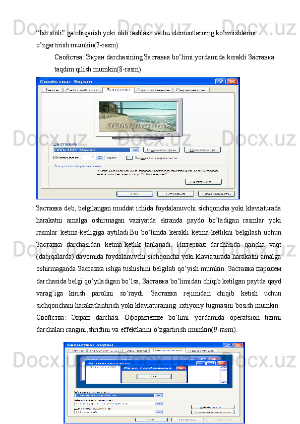 “Ish stoli” ga chiqarish yoki olib tashlash va bu elementlarning ko’rinishlarini 
o’zgartirish mumkin(7-rasm).
Свойства :  Экран  darchasining  Заставка  bo’limi yordamida   kerakli  Заставка  
taqdim qilish mumkin(8-rasm) 
Заставка  deb, belgilangan muddat ichida foydalanuvchi sichqoncha yoki klaviaturada
harakatni   amalga   oshirmagan   vaziyatda   ekranda   paydo   bo’ladigan   rasmlar   yoki
rasmlar   ketma-ketligiga   aytiladi.Bu   bo’limda   kerakli   ketma-ketlikni   belgilash   uchun
Заставка   darchasidan   ketma-ketlik   tanlanadi.   Интервал   darchasida   qancha   vaqt
(daqiqalarda) davomida foydalanuvchi sichqoncha yoki klaviaturada harakatni amalga
oshirmaganda  Заставка  ishga tushishini belgilab qo’yish mumkin.  Заставка   паролем
darchasida belgi qo’yiladigan bo’lsa,  Заставка  bo’limidan chiqib ketilgan paytda qayd
varag’iga   kirish   parolini   so’raydi.   Заставка   rejimidan   chiqib   ketish   uchun
sichqonchani harakatlantirish yoki klaviaturaning  ixtiyoriy tugmasini bosish mumkin.
Свойства :   Экран   darchasi   Оформление   bo’limi   yordamida   operatsion   tizimi
darchalari rangini,shriftini va effektlarini o’zgartirish mumkin(9-rasm).
45 