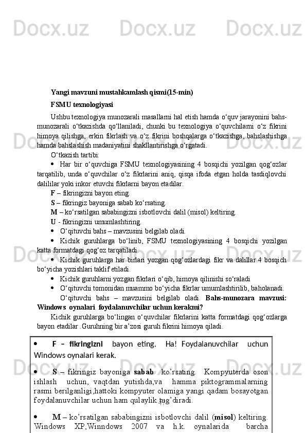 Yangi mavzuni mustahkamlash qismi(15-min)
FSMU  texnologiyasi
Ushbu texnologiya munozarali masallarni hal etish hamda  о ‘quv jarayonini bahs-
munozarali   о ‘tkazishda   q о ‘llaniladi,   chunki   bu   texnologiya   о ‘quvchilarni   о ‘z   fikrini
himoya  qilishga,  erkin  fikrlash   va   о ‘z  fikrini  boshqalarga   о ‘tkazishga,  bahslashishga
hamda bahslashish madaniyatini shakllantirishga  о ‘rgatadi.
О‘tkazish tartibi:
 Har   bir   о‘quvchiga   FSMU   texnologiyasining   4   bosqichi   yozilgan   qog‘ozlar
tarqatilib,   unda   о‘quvchilar   о‘z   fikrlarini   aniq,   qisqa   ifoda   etgan   holda   tasdiqlovchi
dalililar yoki inkor etuvchi fikrlarni bayon etadilar.
F  –  fikringizni  bayon eting.
S  – fikringiz bayoniga  sabab  k о ‘rsating.
M  – k о ‘rsatilgan sababingizni isbotlovchi dalil  (misol ) keltiring.
U   -  fikringizni  umumlashtiring.
 О ‘qituvchi bahs – mavzusini belgilab oladi.
 Kichik   guruhlarga   b о ‘linib,   FSMU   texnologiyasining   4   bosqichi   yozilgan
katta formatdagi qog‘oz tarqatiladi.
 Kichik guruhlarga har  birlari  yozgan qog‘ozlardagi fikr  va dalillar 4 bosqich
b о ‘yicha yozishlari taklif etiladi.
 Kichik guruhlarni yozgan fikrlari  о ‘qib, himoya qilinishi s о ‘raladi
 О ‘qituvchi tomonidan muammo b о ‘yicha fikrlar umumlashtirilib, baholanadi.
О ‘qituvchi   bahs   –   mavzusini   belgilab   oladi.   Bahs-munozara   mavzusi:
Windows  oynalari  foydalanuvchilar uchun kerakmi?
Kichik   guruhlarga   b о ‘lingan   о ‘quvchilar   fikrlarini   katta   formatdagi   qog‘ozlarga
bayon etadilar . Guruhning bir a’zosi guruh fikrini himoya qiladi.
47 F   –   fikringizni     bayon   eting.     Ha!   Foydalanuvchilar     uchun
Windows oynalari kerak.
 S   –   fikringiz   bayoniga   sabab     ko’rsating.     Kompyuterda   oson
ishlash     uchun,   vaqtdan   yutishda,va     hamma   piktogrammalarning
rasmi berilganligi,hattoki kompyuter olamiga yangi qadam bosayotgan
foydalanuvchilar uchun ham qulaylik tug’diradi.
 M –   ko’rsatilgan sababingizni isbotlovchi dalil ( misol ) keltiring.
Windows   XP,Winndows   2007   va   h.k.   oynalarida     barcha
programmalar va piktogrammalar rasm ko’rinishida berilgan.  