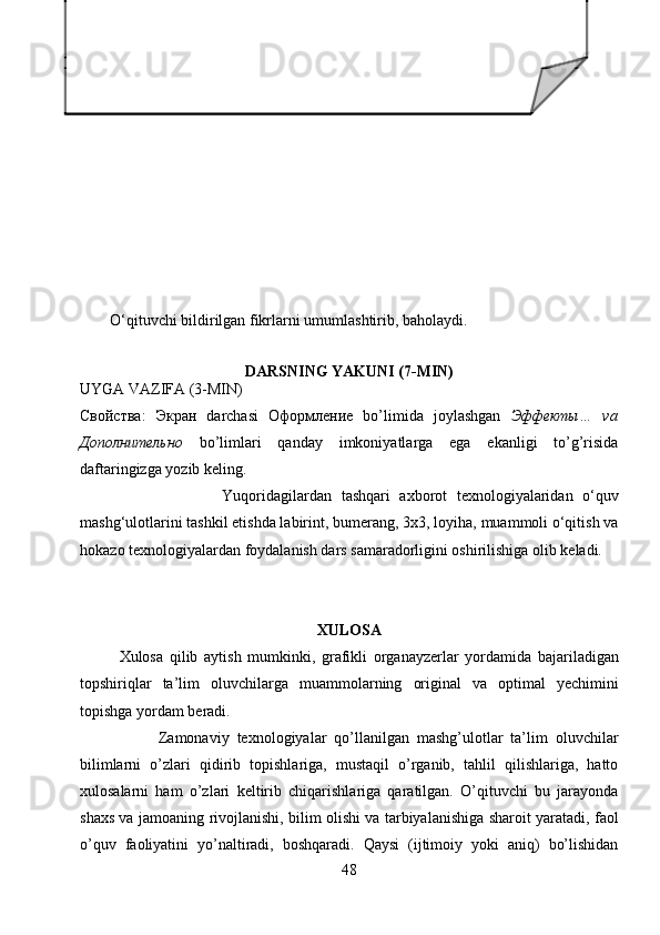 О‘qituvchi bildirilgan fikrlarni umumlashtirib, baholaydi.
DARSNING YAKUNI (7-MIN)
UYGA VAZIFA (3-MIN)
Свойства :   Экран   darchasi   Оформление   bo’limida   joylashgan   Эффекты …   va
Дополнительно   bo’limlari   qanday   imkoniyatlarga   ega   ekanligi   to’g’risida
daftaringizga yozib keling.
                              Yuqoridagilardan   tashqari   axborot   texnologiyalaridan   о‘quv
mashg‘ulotlarini tashkil etishda labirint, bumerang, 3x3, loyiha, muammoli о‘qitish va
hokazo texnologiyalardan foydalanish dars samaradorligini oshirilishiga olib keladi.
XULOSA
Xulosa   qilib   aytish   mumkinki ,   grafikli   organayzerlar   yordamida   bajariladigan
topshiriqlar   ta ’ lim   oluvchilarga   muammolarning   original   va   optimal   yechimini
topishga   yordam   beradi .
Zamonaviy   texnologiyalar   qo’llanilgan   mashg’ulotlar   ta’lim   oluvchilar
bilimlarni   o’zlari   qidirib   topishlariga,   mustaqil   o’rganib,   tahlil   qilishlariga,   hatto
xulosalarni   ham   o’zlari   keltirib   chiqarishlariga   qaratilgan.   O’qituvchi   bu   jarayonda
shaxs va jamoaning rivojlanishi, bilim olishi va tarbiyalanishiga sharoit yaratadi, faol
o’quv   faoliyatini   yo’naltiradi,   boshqaradi.   Qaysi   (ijtimoiy   yoki   aniq)   bo’lishidan
48 F   –   fikringizni     bayon   eting.     Ha!   Foydalanuvchilar     uchun
Windows oynalari kerak.
 S   –   fikringiz   bayoniga   sabab     ko’rsating.     Kompyuterda   oson
ishlash     uchun,   vaqtdan   yutishda,va     hamma   piktogrammalarning
rasmi berilganligi,hattoki kompyuter olamiga yangi qadam bosayotgan
foydalanuvchilar uchun ham qulaylik tug’diradi.
 M –   ko’rsatilgan sababingizni isbotlovchi dalil ( misol ) keltiring.
Windows   XP,Winndows   2007   va   h.k.   oynalarida     barcha
programmalar va piktogrammalar rasm ko’rinishida berilgan.  