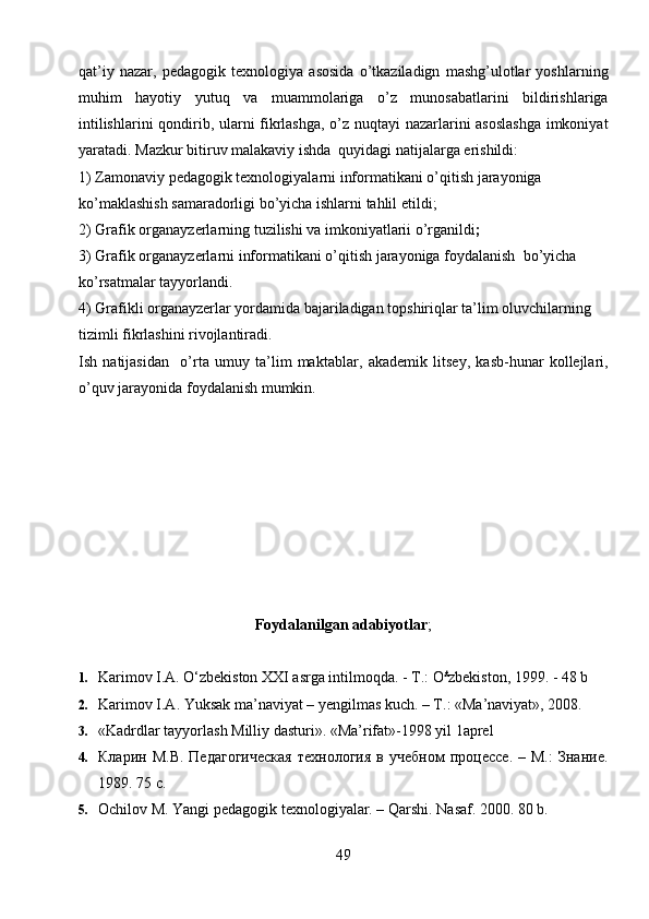 qat’iy   nazar,   pedagogik   texnologiya   asosida   o’tkaziladign   mashg’ulotlar   yoshlarning
muhim   hayotiy   yutuq   va   muammolariga   o’z   munosabatlarini   bildirishlariga
intilishlarini qondirib, ularni fikrlashga, o’z nuqtayi nazarlarini asoslashga  imkoniyat
yaratadi.  Mazkur b itiruv malakaviy  ishda  quyidagi natijalarga erishildi: 
1) Z amona viy pedagogik texnologiyalarni   informatikani o’qitish  jarayoniga 
ko’maklashish samaradorligi bo’yicha ishlarni tahlil eti ldi ;
2) G rafik organayzerlar ning tuzilishi va imkoniyatlarii o’rgani ldi ;
3)   G rafik organayzerlar ni   informatikani o’qitish  jarayoniga foydalanish   bo’yicha 
ko’rsatmalar tayyorla ndi .
4) Grafikli organayzerlar yordamida bajariladigan topshiriqlar ta’lim oluvchilarning 
tizimli fikrlashini rivojlantiradi.
Ish   natijasidan     o’rta   umuy   ta’lim   maktablar,   akademik   litsey,   kasb-hunar   kollejlari,
o’quv jarayonida  foydalanish mumkin.
   
Foydalanilgan adabiyotlar ;
       
1. Karimov I.A. O‘zbekiston XXI asrga intilmoqda. -  Т .:  O £
zbekiston, 1999. - 48 b
2. Karimov I.A. Yuksak ma’naviyat – yengilmas kuch. – T.: «Ma’naviyat», 2008.
3. «Kadrdlar tayyorlash Milliy dasturi». «Ma’rifat»-1998 yil 1aprel
4. Кларин   М.В.   Педагогическая   технология   в  учебном   процессе.   –  М.:   Знание.
1989. 75 с.
5. Ochilov M. Yangi pedagogik texnologiyalar. – Qarshi.  Nasaf. 2000. 80 b.
49 