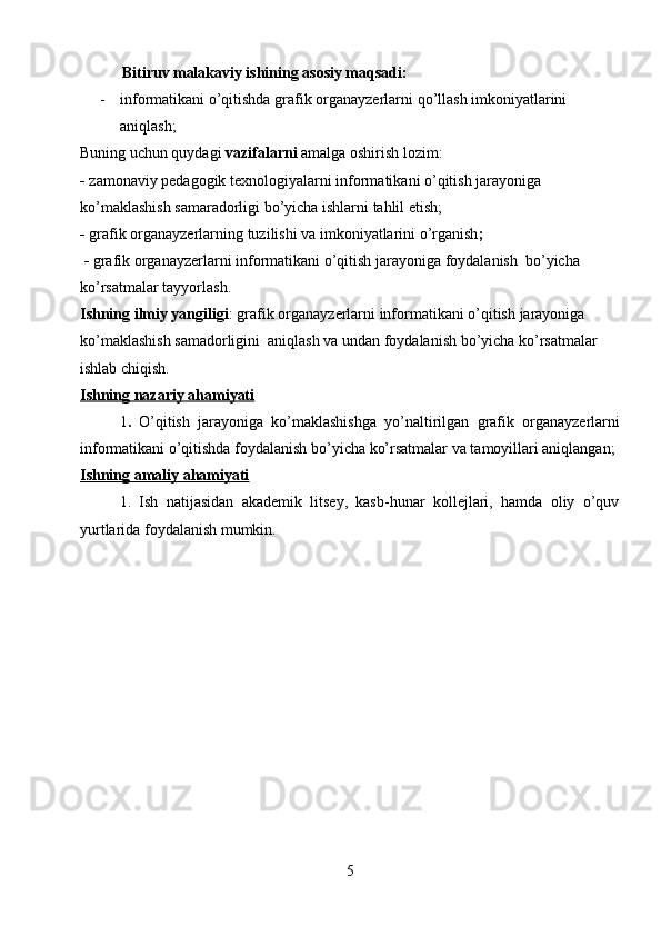             Bitiruv malakaviy  ishining asosiy maqsadi:
- informatikani o’qitishda grafik organayzerlarni   qo’llash imkoniyatlarini 
aniqlash;
Buning uchun quydagi  vazifalarni  amalga oshirish lozim:
-   zamona viy pedagogik texnologiyalarni   informatikani o’qitish  jarayoniga 
ko’maklashish samaradorligi bo’yicha ishlarni tahlil etish;
-   grafik organayzerlar ning tuzilishi va imkoniyatlarini o’rganish ;
 -   grafik organayzerlar ni   informatikani o’qitish  jarayoniga foydalanish   bo’yicha 
ko’rsatmalar tayyorlash.
Ishning ilmiy yangiligi : grafik organayzerlarni   informatikani o’qitish  jarayoniga  
ko’maklashish samadorligini  aniqlash va undan foydalanish  bo’yicha ko’rsatmalar 
ishlab chiqish.
Ishning nazariy ahamiyati
1 .   O’qitish   jarayoniga   ko’maklashishga   yo’naltirilgan   grafik   organayzerlarni
informatikani o’qitishda  foydalanish bo’yicha ko’rsatmalar va tamoyillari aniqlangan;
Ishning amaliy ahamiyati
1.   Ish   natijasidan   akademik   litsey,   kasb-hunar   kollejlari,   hamda   oliy   o’quv
yurtlarida foydalanish mumkin.
5 