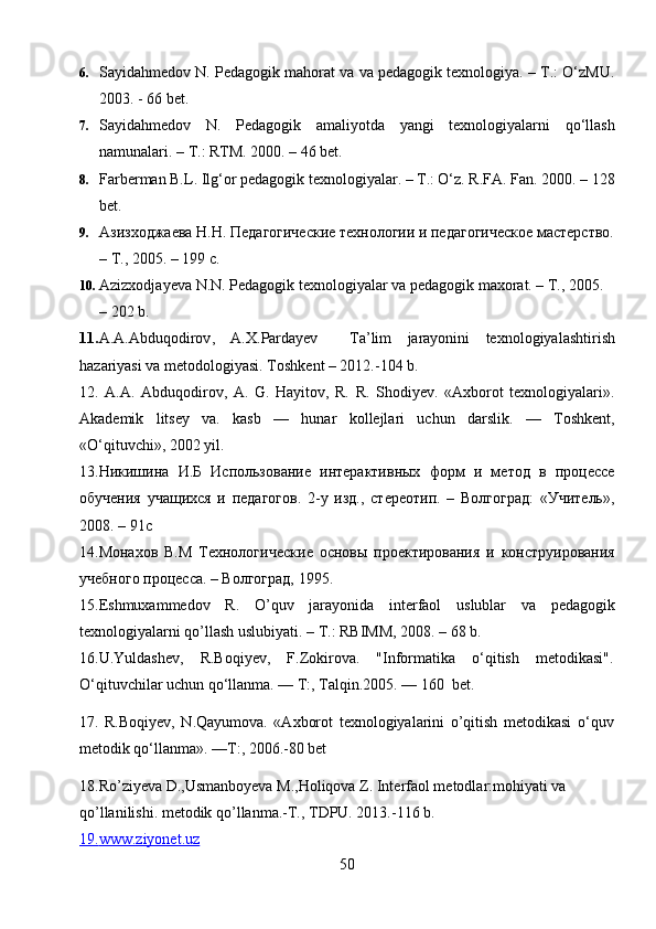 6. Sayidahmedov N. Pedagogik mahorat va va pedagogik texnologiya. – T.: O‘zMU.
2003. - 66 bet.
7. Sayidahmedov   N.   Pedagogik   amaliyotda   yangi   texnologiyalarni   qo‘llash
namunalari. – T.: RTM. 2000. – 46 bet.
8. Farberman B.L. Ilg‘or pedagogik texnologiyalar. – T.: O‘z. R.FA. Fan. 2000. – 128
bet.
9. Азизходжаева Н.Н. Педагогические технологии и педагогическое мастерство.
– Т., 2005. – 199 с.
10. Azizxodjayeva N.N. Pedagogik texnologiyalar va pedagogik maxorat. – T., 2005. 
– 202 b.
11. A . A . Abduqodirov ,   A . X . Pardayev     Ta ’ lim   jarayonini   texnologiyalashtirish
hazariyasi   va   metodologiyasi .  Toshkent – 2012.-104 b.
12.   A.A.   Abduqodirov,   A.   G.   Hayitov,   R.   R.   Shodiyev.   «Axborot   texnologiyalari».
Akademik   litsey   va.   kasb   —   hunar   kollejlari   uchun   darslik.   —   Toshkent,
«O‘qituvchi», 2002 yil.
13.Никишина   И.Б   Использование   интерактивных   форм   и   метод   в   процессе
обучения   учащихся   и   педагогов.   2-у   изд.,   стереотип.   –   Волгоград:   «Учитель»,
2008. – 91с
14.Монахов   В.М   Технологически e   основы   проектирования   и   конструирования
учебного процесса. – Волгоград, 1995.
15. Eshmuxammedov   R .   O ’ quv   jarayonida   interfaol   uslublar   va   pedagogik
texnologiyalarni   qo ’ llash   uslubiyati . –  T .:  RBIMM , 2008. – 68  b .
16.U.Yuldashev,   R.Boqiyev,   F.Zokirova.   "Informatika   o‘qitish   metodikasi".
O‘qituvchilar uchun qo‘llanma. — T:, Talqin.2005. — 160  bet.
17.   R.Boqiyev,   N.Qayumova.   «Axborot   texnologiyalarini   o’qitish   metodikasi   o‘quv
metodik qo‘llanma». —T:, 2006.-80 bet
18.Ro’ziyeva D.,Usmanboyeva M.,Holiqova Z. Interfaol metodlar:mohiyati va 
qo’llanilishi. metodik qo’llanma.-T., TDPU. 2013.-116 b.
19.    www.ziyonet.uz   
50 