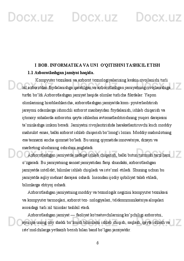 I  BOB.   INFORMATIKA VA UNI  O'QITISHNI TASHKIL ETISH
1. 1  Axborotlashgan jamiyat haqida.
       Kompyuter texnikasi va axborot texnologiyalarining keskin rivojlanishi turli 
xil axborotdan foydalanishga qaratilgan va axboro tlashgan jamiyatning rivojlanishiga 
turtki bo‘ldi. Axborotlashgan jamiyat haqida olimlar turlicha fikrdalar. Yapon 
olimlarining hisoblashlaricha, axborotlashgan jamiyatda kom- pyuterlashtirish 
jarayoni odamlarga ishonchli axborot manbayidan foydalanish, ishlab chiqarish va 
ijtimoiy sohalarda axborotni qayta ishlashni avtomatlashtirishning yuqori darajasini 
ta’minlashga imkon beradi.  Jamiyatni rivojlantirishda harakatlantiruvchi kuch moddiy
mahsulot emas, balki axborot ishlab chiqarish bo‘lmog‘i lozim. Moddiy mahsulotning
esa tannarxi ancha qimmat bo'ladi. Bu uning qiymatida innovatsiya, dizayn va 
marketing ulushining oshishini anglatadi.
Axborotlashgan jamiyatda nafaqat ishlab chiqarish, balki butun turmush tarzi ham 
o‘zgaradi. Bu jamiyatning sanoat jamiyatidan farqi shundaki, axborotlashgan 
jamiyatda intellekt, bilimlar ishlab chiqiladi va iste’mol etiladi. Shuning uchun bu 
jamiyatda aqliy mehnat darajasi oshadi. Insondan ijodiy qobiliyat talab etiladi, 
bilimlarga ehtiyoj oshadi.
Axborotlashgan jamiyatning moddiy va texnologik negizini kompyuter texnikasi 
va kompyuter tarmoqlari, axborot tex- nologiyalari, telekommunikatsiya aloqalari 
asosidagi turli xil tizimlar taslikil etadi.
Axborotlashgan jamiyat — faoliyat ko'rsatuvchilarning ko’pchiligi axborotni, 
ayniqsa uning oliy shakli bo‘lmish bilimlarni ishlab chiqish, saqlash, qayta ishlash va 
iste’molchilarga yetkazib berish bilan band bo‘lgan jamiyatdir.
6 