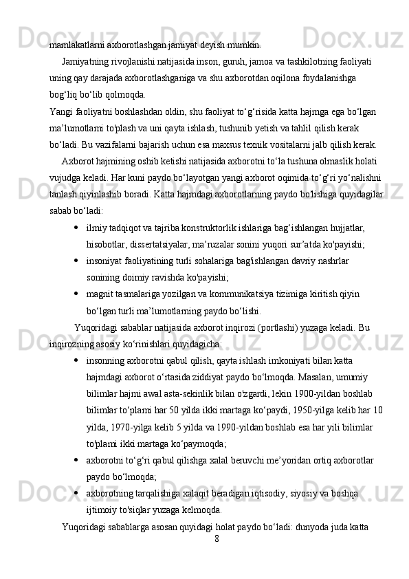 mamlakatlarni axborotlashgan jamiyat deyish mumkin.
Jamiyatning rivojlanishi natijasida inson, guruh, jamoa va tashkilotning faoliyati 
uning qay darajada axborotlashganiga va shu axborotdan oqilona foydalanishga 
bog‘liq bo‘lib qolmoqda.
Yangi faoliyatni boshlashdan oldin, shu faoliyat to‘g‘risida katta hajmga ega bo‘lgan 
ma’lumotlami to'plash va uni qayta ishlash, tushunib yetish va tahlil qilish kerak 
bo‘ladi. Bu vazifalarni bajarish uchun esa maxsus texnik vositalarni jalb qilish kerak.
Axborot hajmining oshib ketishi natijasida axborotni to‘la tushuna olmaslik holati 
vujudga keladi. Har kuni paydo bo‘layotgan yangi axborot oqimida to‘g‘ri yo‘nalishni
tanlash qiyinlashib boradi.  Katta hajmdagi axborotlarning paydo bo'lishiga quyidagilar
sabab bo‘ladi:
 ilmiy tadqiqot va tajriba konstruktorlik ishlariga bag‘ishlangan hujjatlar, 
hisobotlar, dissertatsiyalar, ma’ruzalar sonini yuqori sur’atda ko'payishi;
 insoniyat faoliyatining turli sohalariga bag'ishlangan davriy nashrlar 
sonining doimiy ravishda ko'payishi;
 magnit tasmalariga yozilgan va kommunikatsiya tizimiga kiritish qiyin 
bo‘lgan turli ma’lumotlarning paydo bo‘lishi.
Yuqoridagi sabablar natijasida axborot inqirozi (portlashi) yuzaga keladi.  Bu 
inqirozning asosiy ko‘rinishlari quyidagicha:
 insonning axborotni qabul qilish, qayta ishlash imkoniyati bilan katta 
hajmdagi axborot o‘rtasida ziddiyat paydo bo‘lmoqda. Masalan, umumiy 
bilimlar hajmi awal asta-sekinlik bilan o'zgardi, lekin 1900-yildan boshlab 
bilimlar to‘plami har 50 yilda ikki martaga ko‘paydi, 1950-yilga kelib har 10
yilda, 1970-yilga kelib 5 yilda va 1990-yildan boshlab esa har yili bilimlar 
to'plami ikki martaga ko‘paymoqda;
 axborotni to‘g‘ri qabul qilishga xalal beruvchi me’yoridan ortiq axborotlar 
paydo bo‘lmoqda;
 axborotning tarqalishiga xalaqit beradigan iqtisodiy, siyosiy va boshqa 
ijtimoiy to'siqlar yuzaga kelmoqda.
Yuqoridagi sabablarga asosan quyidagi holat paydo bo‘ladi: dunyoda juda katta 
8 