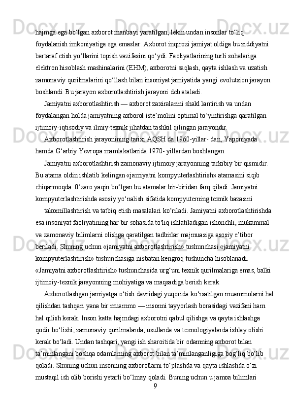 hajmga ega bo‘lgan axborot manbayi yaratilgan, lekin undan insonlar to‘liq 
foydalanish imkoniyatiga ega emaslar. Axborot inqirozi jamiyat oldiga bu ziddiyatni 
bartaraf etish yo‘llarini topish vazifasini qo‘ydi. Faoliyatlarining turli sohalariga 
elektron hisoblash mashinalarini (EHM), axborotni saqlash, qayta ishlash va uzatish 
zamonaviy qurilmalarini qo‘llash bilan insoniyat jamiyatida yangi evolutsion jarayon 
boshlandi. Bu jarayon axborotlashtirish jarayoni deb ataladi.
Jamiyatni axborotlashtirish — axborot zaxiralarini shakl lantirish va undan 
foydalangan holda jamiyatning axborol iste’molini optimal to‘yintirishga qaratilgan 
ijtimoiy-iqtisodiy va ilmiy-texnik jihatdan tashkil qilingan jarayondir.
Axborotlashtirish jarayonining tarixi AQSH da 1960-yillar- dan, Yaponiyada 
hamda G‘arbiy Yevropa mamlakatlarida 1970- yillardan boshlangan.
Jamiyatni axborotlashtirish zamonaviy ijtimoiy jarayonning tarkibiy bir qismidir. 
Bu atama oldin ishlatib kelingan «jamiyatni kompyuterlashtirish» atamasini siqib 
chiqarmoqda.  0‘zaro yaqin bo‘lgan bu atamalar bir-biridan farq qiladi. Jamiyatni 
kompyuterlashtirishda asosiy yo‘nalish sifatida kompyuterning texnik bazasini
takomillashtirish va tatbiq etish masalalari ko‘riladi. Jamiyatni axborotlashtirishda 
esa insoniyat faoliyatining har bir sohasida to'liq ishlatiladigan ishonchli, mukammal 
va zamonaviy bilimlarni olishga qaratilgan tadbirlar majmuasiga asosiy e’tibor 
beriladi. Shuning uchun «jamiyatni axborotlashtirish» tushunchasi «jamiyatni 
kompyuterlashtirish» tushunchasiga nisbatan kengroq tushuncha hisoblanadi. 
«Jamiyatni axborotlashtirish» tushunchasida urg‘uni texnik qurilmalariga emas, balki 
ijtimoiy-texnik jarayonning mohiyatiga va maqsadiga berish kerak.
Axborotlashgan jamiyatga o‘tish davridagi yuqorida ko‘rsatilgan muammolarni hal
qilishdan tashqari yana bir muammo — insonni tayyorlash borasidagi vazifani ham 
hal qilish kerak. Inson katta hajmdagi axborotni qabul qilishga va qayta ishlashga 
qodir bo‘lishi, zamonaviy qurilmalarda, usullarda va texnologiyalarda ishlay olishi 
kerak bo‘ladi. Undan tashqari, yangi ish sharoitida bir odamning axborot bilan 
ta’minlangani boshqa odamlarning axborot bilan ta’minlanganligiga bog‘liq bo‘lib 
qoladi.  Shuning uchun insonning axborotlarni to‘plashda va qayta ishlashda o‘zi 
mustaqil ish olib borishi yetarli bo‘lmay qoladi. Buning uchun u jamoa bilimlari 
9 