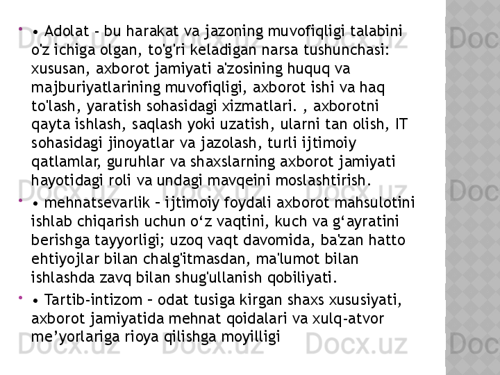 
•  Adolat - bu harakat va jazoning muvofiqligi talabini 
o'z ichiga olgan, to'g'ri keladigan narsa tushunchasi: 
xususan, axborot jamiyati a'zosining huquq va 
majburiyatlarining muvofiqligi, axborot ishi va haq 
to'lash, yaratish sohasidagi xizmatlari. , axborotni 
qayta ishlash, saqlash yoki uzatish, ularni tan olish, IT 
sohasidagi jinoyatlar va jazolash, turli ijtimoiy 
qatlamlar, guruhlar va shaxslarning axborot jamiyati 
hayotidagi roli va undagi mavqeini moslashtirish.

•  mehnatsevarlik – ijtimoiy foydali axborot mahsulotini 
ishlab chiqarish uchun o‘z vaqtini, kuch va g‘ayratini 
berishga tayyorligi; uzoq vaqt davomida, ba'zan hatto 
ehtiyojlar bilan chalg'itmasdan, ma'lumot bilan 
ishlashda zavq bilan shug'ullanish qobiliyati.

•  Tartib-intizom – odat tusiga kirgan shaxs xususiyati, 
axborot jamiyatida mehnat qoidalari va xulq-atvor 
me’yorlariga rioya qilishga moyilligi  