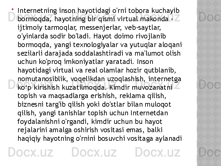 
Internetning inson hayotidagi o'rni tobora kuchayib 
bormoqda, hayotning bir qismi virtual makonda - 
ijtimoiy tarmoqlar, messenjerlar, veb-saytlar, 
o'yinlarda sodir bo'ladi. Hayot doimo rivojlanib 
bormoqda, yangi texnologiyalar va yutuqlar aloqani 
sezilarli darajada soddalashtiradi va ma'lumot olish 
uchun ko'proq imkoniyatlar yaratadi. Inson 
hayotidagi virtual va real olamlar hozir qutblanib, 
nomutanosiblik, voqelikdan uzoqlashish, internetga 
ko‘p kirishish kuzatilmoqda. Kimdir muvozanatni 
topish va maqsadlarga erishish, reklama qilish, 
biznesni targ'ib qilish yoki do'stlar bilan muloqot 
qilish, yangi tanishlar topish uchun Internetdan 
foydalanishni o'rgandi, kimdir uchun bu hayot 
rejalarini amalga oshirish vositasi emas, balki 
haqiqiy hayotning o'rnini bosuvchi vositaga aylanadi  