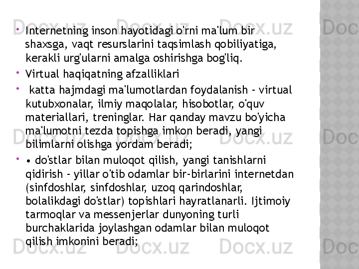 
Internetning inson hayotidagi o'rni ma'lum bir 
shaxsga, vaqt resurslarini taqsimlash qobiliyatiga, 
kerakli urg'ularni amalga oshirishga bog'liq.

Virtual haqiqatning afzalliklari

  katta hajmdagi ma'lumotlardan foydalanish - virtual 
kutubxonalar, ilmiy maqolalar, hisobotlar, o'quv 
materiallari, treninglar. Har qanday mavzu bo'yicha 
ma'lumotni tezda topishga imkon beradi, yangi 
bilimlarni olishga yordam beradi;

•  do'stlar bilan muloqot qilish, yangi tanishlarni 
qidirish - yillar o'tib odamlar bir-birlarini internetdan 
(sinfdoshlar, sinfdoshlar, uzoq qarindoshlar, 
bolalikdagi do'stlar) topishlari hayratlanarli. Ijtimoiy 
tarmoqlar va messenjerlar dunyoning turli 
burchaklarida joylashgan odamlar bilan muloqot 
qilish imkonini beradi;  