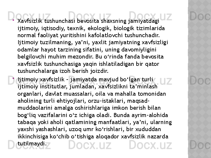 
Xavfsizlik tushunchasi bevosita shaxsning jamiyatdagi 
ijtimoiy, iqtisodiy, texnik, ekologik, biologik tizimlarida 
normal faoliyat yuritishini kafolatlovchi tushunchadir. 
Ijtimoiy tuzilmaning, ya’ni, yaxlit jamiyatning xavfsizligi 
odamlar hayot tarzining sifatini, uning davomiyligini 
belgilovchi muhim mezondir. Bu o‘rinda fanda bevosita 
xavfsizlik tushunchasiga yaqin ishlatiladigan bir qator 
tushunchalarga izoh berish joizdir. 

Ijtimoiy xavfsizlik – jamiyatda mavjud bo‘lgan turli 
ijtimoiy institutlar, jumladan, xavfsizlikni ta’minlash 
organlari, davlat muassalari, oila va mahalla tomonidan 
aholining turli ehtiyojlari, orzu-istaklari, maqsad-
muddaolarini amalga oshirishlariga imkon berish bilan 
bog‘liq vazifalarini o‘z ichiga oladi. Bunda ayrim-alohida 
tabaqa yoki aholi qatlamining manfaatlari, ya’ni, ularning 
yaxshi yashashlari, uzoq umr ko‘rishlari, bir xududdan 
ikkinchisiga ko‘chib o‘tishiga aloqador xavfsizlik nazarda 
tutilmaydi.   