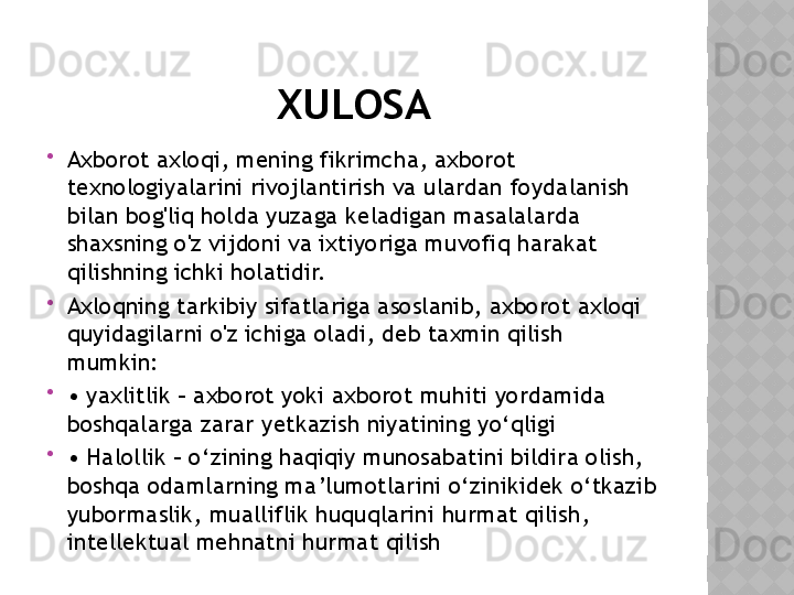 XULOSA

Axborot axloqi, mening fikrimcha, axborot 
texnologiyalarini rivojlantirish va ulardan foydalanish 
bilan bog'liq holda yuzaga keladigan masalalarda 
shaxsning o'z vijdoni va ixtiyoriga muvofiq harakat 
qilishning ichki holatidir.

Axloqning tarkibiy sifatlariga asoslanib, axborot axloqi 
quyidagilarni o'z ichiga oladi, deb taxmin qilish 
mumkin:

•  yaxlitlik – axborot yoki axborot muhiti yordamida 
boshqalarga zarar yetkazish niyatining yo‘qligi

•  Halollik – o‘zining haqiqiy munosabatini bildira olish, 
boshqa odamlarning ma’lumotlarini o‘zinikidek o‘tkazib 
yubormaslik, mualliflik huquqlarini hurmat qilish, 
intellektual mehnatni hurmat qilish  