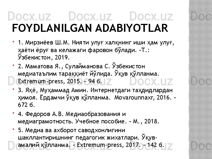 FOYDLANILGAN ADABIYOTLAR

1. Мирзиёев Ш.М. Нияти улу  хал нинг иши  ам улу , ғ қ ҳ ғ
аёти ёру  ва келажаги фаровон бўлади. –Т.: 	
ҳ ғ
Ўзбекистон, 2019. 

2. Маматова Я., Сулайманова С. Ўзбекистон 
медиатаълим тара иёт йўлида. Ў ув  ўлланма. 	
ққ қ қ
Extremum-press, 2015. – 94 б.

3. Я ё, Му аммад Амин. Интернетдаги та дидлардан 	
ҳ ҳ ҳ
имоя. Ёрдамчи ў ув  ўлланма.  Movarounnaxr, 2016. – 	
ҳ қ қ
672 б.

4. Федоров А.В. Медиаобразования и 
медиаграмотность. Учебное пособие. – М., 2018.

5. Медиа ва ахборот саводхонлигини 
шакллантиришнинг педагогик жихатлари. Ў ув-	
қ
амалий  ўлланма. – Extremum-press, 2017. – 142 б.	
қ  