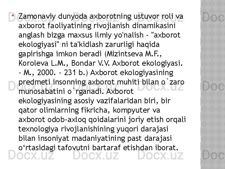 
Zamonaviy dunyoda axborotning ustuvor roli va 
axborot faoliyatining rivojlanish dinamikasini 
anglash bizga maxsus ilmiy yo'nalish - "axborot 
ekologiyasi" ni ta'kidlash zarurligi haqida 
gapirishga imkon beradi (Mizintseva M.F., 
Koroleva L.M., Bondar V.V. Axborot ekologiyasi. 
- M., 2000. - 231 b.) Axborot ekologiyasining 
predmeti insonning axborot muhiti bilan o`zaro 
munosabatini o`rganadi. Axborot 
ekologiyasining asosiy vazifalaridan biri, bir 
qator olimlarning fikricha, kompyuter va 
axborot odob-axloq qoidalarini joriy etish orqali 
texnologiya rivojlanishining yuqori darajasi 
bilan insoniyat madaniyatining past darajasi 
o‘rtasidagi tafovutni bartaraf etishdan iborat.  