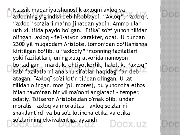 
Klassik madaniyatshunoslik axloqni axloq va 
axloqning yig'indisi deb hisoblaydi. “Axloq”, “axloq”, 
“axloq” so‘zlari ma’no jihatdan yaqin. Ammo ular 
uch xil tilda paydo bo'lgan. "Etika" so'zi yunon tilidan 
olingan. axloq - fe'l-atvor, xarakter, odat. U bundan 
2300 yil muqaddam Aristotel tomonidan qo‘llanishga 
kiritilgan bo‘lib, u “axloqiy” insonning fazilatlari 
yoki fazilatlari, uning xulq-atvorida namoyon 
bo‘ladigan – mardlik, ehtiyotkorlik, halollik, “axloq” 
kabi fazilatlarni ana shu sifatlar haqidagi fan deb 
atagan. "Axloq" so'zi lotin tilidan olingan. U lat 
tilidan olingan. mos (pl. mores), bu yunoncha ethos 
bilan taxminan bir xil ma'noni anglatadi - temper. 
odatiy. Tsitseron Aristoteldan o'rnak olib, undan 
moralis - axloq va moralitas - axloq so'zlarini 
shakllantirdi va bu so'z lotincha etika va etika 
so'zlarining ekvivalentiga aylandi  