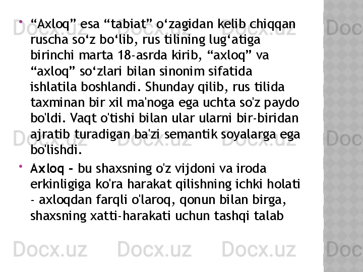 
“ Axloq” esa “tabiat” o‘zagidan kelib chiqqan 
ruscha so‘z bo‘lib, rus tilining lug‘atiga 
birinchi marta 18-asrda kirib, “axloq” va 
“axloq” so‘zlari bilan sinonim sifatida 
ishlatila boshlandi. Shunday qilib, rus tilida 
taxminan bir xil ma'noga ega uchta so'z paydo 
bo'ldi. Vaqt o'tishi bilan ular ularni bir-biridan 
ajratib turadigan ba'zi semantik soyalarga ega 
bo'lishdi.

Axloq -  bu shaxsning o'z vijdoni va iroda 
erkinligiga ko'ra harakat qilishning ichki holati 
- axloqdan farqli o'laroq, qonun bilan birga, 
shaxsning xatti-harakati uchun tashqi talab  