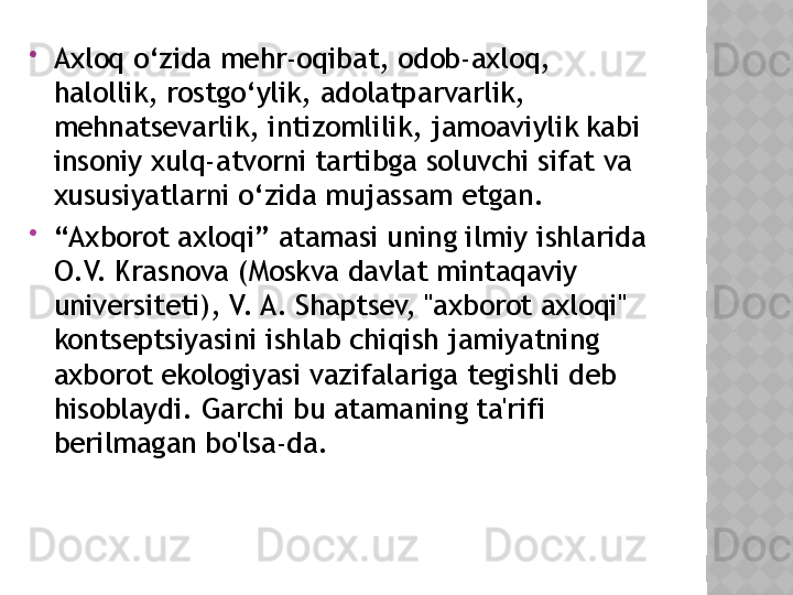 
Axloq o‘zida mehr-oqibat, odob-axloq, 
halollik, rostgo‘ylik, adolatparvarlik, 
mehnatsevarlik, intizomlilik, jamoaviylik kabi 
insoniy xulq-atvorni tartibga soluvchi sifat va 
xususiyatlarni o‘zida mujassam etgan.

“ Axborot axloqi” atamasi uning ilmiy ishlarida 
O.V. Krasnova (Moskva davlat mintaqaviy 
universiteti), V. A. Shaptsev, "axborot axloqi" 
kontseptsiyasini ishlab chiqish jamiyatning 
axborot ekologiyasi vazifalariga tegishli deb 
hisoblaydi. Garchi bu atamaning ta'rifi 
berilmagan bo'lsa-da.  