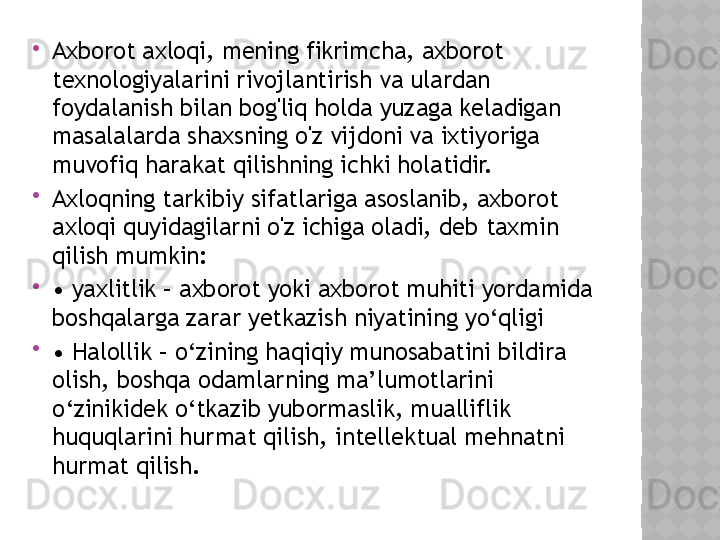 
Axborot axloqi, mening fikrimcha, axborot 
texnologiyalarini rivojlantirish va ulardan 
foydalanish bilan bog'liq holda yuzaga keladigan 
masalalarda shaxsning o'z vijdoni va ixtiyoriga 
muvofiq harakat qilishning ichki holatidir.

Axloqning tarkibiy sifatlariga asoslanib, axborot 
axloqi quyidagilarni o'z ichiga oladi, deb taxmin 
qilish mumkin:

•  yaxlitlik – axborot yoki axborot muhiti yordamida 
boshqalarga zarar yetkazish niyatining yo‘qligi

•  Halollik – o‘zining haqiqiy munosabatini bildira 
olish, boshqa odamlarning ma’lumotlarini 
o‘zinikidek o‘tkazib yubormaslik, mualliflik 
huquqlarini hurmat qilish, intellektual mehnatni 
hurmat qilish.  