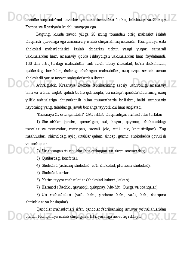 brendlarning   iste'mol   tovarlari   yetkazib   beruvchisi   bo'lib,   Markaziy   va   Sharqiy
Evropa va Rossiyada kuchli mavqega ega.
Bugungi   kunda   zavod   yiliga   20   ming   tonnadan   ortiq   mahsulot   ishlab
chiqarish quvvatiga ega zamonaviy ishlab chiqarish majmuasidir. Kompaniya elita
shokolad   mahsulotlarini   ishlab   chiqarish   uchun   yangi   yuqori   samarali
uskunalardan   ham,   an'anaviy   qo'lda   ishlaydigan   uskunalardan   ham   foydalanadi.
130   dan   ortiq   turdagi   mahsulotlar   turli   navli   tabiiy   shokolad,   bo'sh   shokoladlar,
qutilardagi   konfetlar,   diabetga   chalingan   mahsulotlar,   oziq-ovqat   sanoati   uchun
shokoladli yarim tayyor mahsulotlardan iborat.
Avvalgidek,   Krasnaya   Zvezda   fabrikasining   asosiy   ustuvorligi   an'anaviy
ta'm va sifatni saqlab qolish bo'lib qolmoqda, bu nafaqat qandolatchilarning uzoq
yillik   an'analariga   ehtiyotkorlik   bilan   munosabatda   bo'lishni,   balki   zamonaviy
hayotning yangi talablariga javob berishga tayyorlikni ham anglatadi.
"Krasnaya Zvezda qandolat" OAJ ishlab chiqaradigan mahsulotlar toifalari:
1) Shirinliklar   (pralin,   qovurilgan,   sut,   likyor,   qaymoq,   shokoladdagi
mevalar   va   rezavorlar,   marzipan,   mevali   jele,   sutli   jele,   ko'pirtirilgan).   Eng
mashhurlari: shimoldagi ayiq, ertaklar qalam, sincap, gurme, shokoladda qovurish
va boshqalar.
2) Sirlanmagan shirinliklar (shakarlangan sut siropi massasidan).
3) Qutilardagi konfetlar.
4) Shokolad (achchiq shokolad, sutli shokolad, plombali shokolad).
5) Shokolad barlari.
6) Yarim tayyor mahsulotlar (shokolad kukuni, kakao).
7) Karamel (Rachki, qaymoqli qulupnay, Mu-Mu, Onega va boshqalar).
8) Un   mahsulotlari   (vafli   keki,   pechene   keki,   vafli,   kek,   sharqona
shirinliklar va boshqalar).
Qandolat mahsulotlari sifati qandolat fabrikasining ustuvor yo‘nalishlaridan
biridir. Kompaniya ishlab chiqilgan sifat siyosatiga muvofiq ishlaydi. 