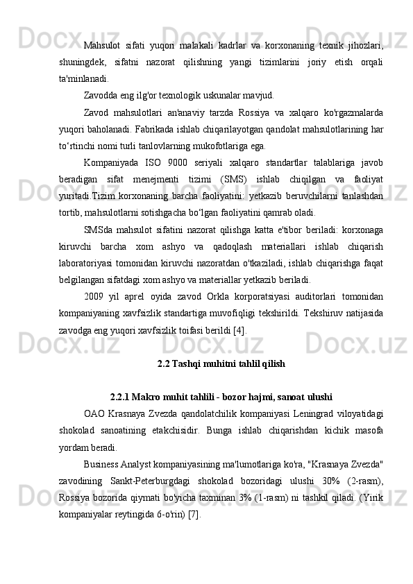 Mahsulot   sifati   yuqori   malakali   kadrlar   va   korxonaning   texnik   jihozlari,
shuningdek,   sifatni   nazorat   qilishning   yangi   tizimlarini   joriy   etish   orqali
ta'minlanadi.
Zavodda eng ilg'or texnologik uskunalar mavjud.
Zavod   mahsulotlari   an'anaviy   tarzda   Rossiya   va   xalqaro   ko'rgazmalarda
yuqori baholanadi. Fabrikada ishlab chiqarilayotgan qandolat mahsulotlarining har
to‘rtinchi nomi turli tanlovlarning mukofotlariga ega.
Kompaniyada   ISO   9000   seriyali   xalqaro   standartlar   talablariga   javob
beradigan   sifat   menejmenti   tizimi   (SMS)   ishlab   chiqilgan   va   faoliyat
yuritadi.Tizim   korxonaning   barcha   faoliyatini:   yetkazib   beruvchilarni   tanlashdan
tortib, mahsulotlarni sotishgacha bo‘lgan faoliyatini qamrab oladi.
SMSda   mahsulot   sifatini   nazorat   qilishga   katta   e'tibor   beriladi:   korxonaga
kiruvchi   barcha   xom   ashyo   va   qadoqlash   materiallari   ishlab   chiqarish
laboratoriyasi   tomonidan   kiruvchi   nazoratdan  o'tkaziladi,   ishlab   chiqarishga   faqat
belgilangan sifatdagi xom ashyo va materiallar yetkazib beriladi.
2009   yil   aprel   oyida   zavod   Orkla   korporatsiyasi   auditorlari   tomonidan
kompaniyaning xavfsizlik standartiga muvofiqligi tekshirildi. Tekshiruv natijasida
zavodga eng yuqori xavfsizlik toifasi berildi [4].
2.2 Tashqi muhitni tahlil qilish
2.2.1 Makro muhit tahlili - bozor hajmi, sanoat ulushi
OAO   Krasnaya   Zvezda   qandolatchilik   kompaniyasi   Leningrad   viloyatidagi
shokolad   sanoatining   etakchisidir.   Bunga   ishlab   chiqarishdan   kichik   masofa
yordam beradi.
Business Analyst kompaniyasining ma'lumotlariga ko'ra, "Krasnaya Zvezda"
zavodining   Sankt-Peterburgdagi   shokolad   bozoridagi   ulushi   30%   (2-rasm),
Rossiya  bozorida qiymati bo'yicha taxminan 3%  (1-rasm)  ni tashkil  qiladi. (Yirik
kompaniyalar reytingida 6-o'rin) [7]. 