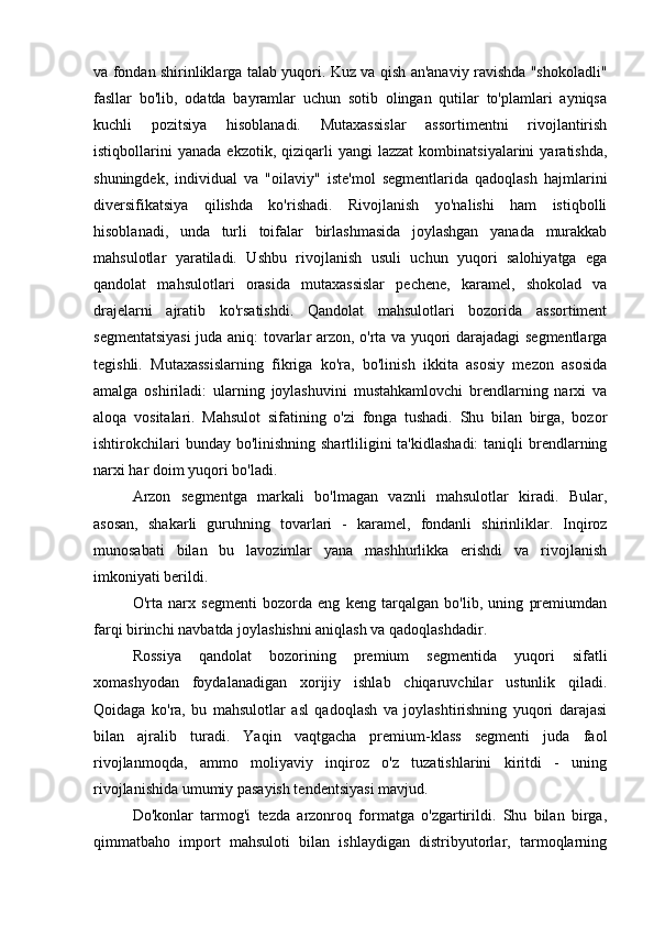 va fondan shirinliklarga talab yuqori. Kuz va qish an'anaviy ravishda "shokoladli"
fasllar   bo'lib,   odatda   bayramlar   uchun   sotib   olingan   qutilar   to'plamlari   ayniqsa
kuchli   pozitsiya   hisoblanadi.   Mutaxassislar   assortimentni   rivojlantirish
istiqbollarini   yanada   ekzotik,   qiziqarli   yangi   lazzat   kombinatsiyalarini   yaratishda,
shuningdek,   individual   va   "oilaviy"   iste'mol   segmentlarida   qadoqlash   hajmlarini
diversifikatsiya   qilishda   ko'rishadi.   Rivojlanish   yo'nalishi   ham   istiqbolli
hisoblanadi,   unda   turli   toifalar   birlashmasida   joylashgan   yanada   murakkab
mahsulotlar   yaratiladi.   Ushbu   rivojlanish   usuli   uchun   yuqori   salohiyatga   ega
qandolat   mahsulotlari   orasida   mutaxassislar   pechene,   karamel,   shokolad   va
drajelarni   ajratib   ko'rsatishdi.   Qandolat   mahsulotlari   bozorida   assortiment
segmentatsiyasi  juda aniq: tovarlar arzon, o'rta va yuqori darajadagi segmentlarga
tegishli.   Mutaxassislarning   fikriga   ko'ra,   bo'linish   ikkita   asosiy   mezon   asosida
amalga   oshiriladi:   ularning   joylashuvini   mustahkamlovchi   brendlarning   narxi   va
aloqa   vositalari.   Mahsulot   sifatining   o'zi   fonga   tushadi.   Shu   bilan   birga,   bozor
ishtirokchilari  bunday bo'linishning  shartliligini  ta'kidlashadi:  taniqli  brendlarning
narxi har doim yuqori bo'ladi.
Arzon   segmentga   markali   bo'lmagan   vaznli   mahsulotlar   kiradi.   Bular,
asosan,   shakarli   guruhning   tovarlari   -   karamel,   fondanli   shirinliklar.   Inqiroz
munosabati   bilan   bu   lavozimlar   yana   mashhurlikka   erishdi   va   rivojlanish
imkoniyati berildi.
O'rta   narx   segmenti   bozorda   eng   keng   tarqalgan   bo'lib,   uning   premiumdan
farqi birinchi navbatda joylashishni aniqlash va qadoqlashdadir.
Rossiya   qandolat   bozorining   premium   segmentida   yuqori   sifatli
xomashyodan   foydalanadigan   xorijiy   ishlab   chiqaruvchilar   ustunlik   qiladi.
Qoidaga   ko'ra,   bu   mahsulotlar   asl   qadoqlash   va   joylashtirishning   yuqori   darajasi
bilan   ajralib   turadi.   Yaqin   vaqtgacha   premium-klass   segmenti   juda   faol
rivojlanmoqda,   ammo   moliyaviy   inqiroz   o'z   tuzatishlarini   kiritdi   -   uning
rivojlanishida umumiy pasayish tendentsiyasi mavjud.
Do'konlar   tarmog'i   tezda   arzonroq   formatga   o'zgartirildi.   Shu   bilan   birga,
qimmatbaho   import   mahsuloti   bilan   ishlaydigan   distribyutorlar,   tarmoqlarning 