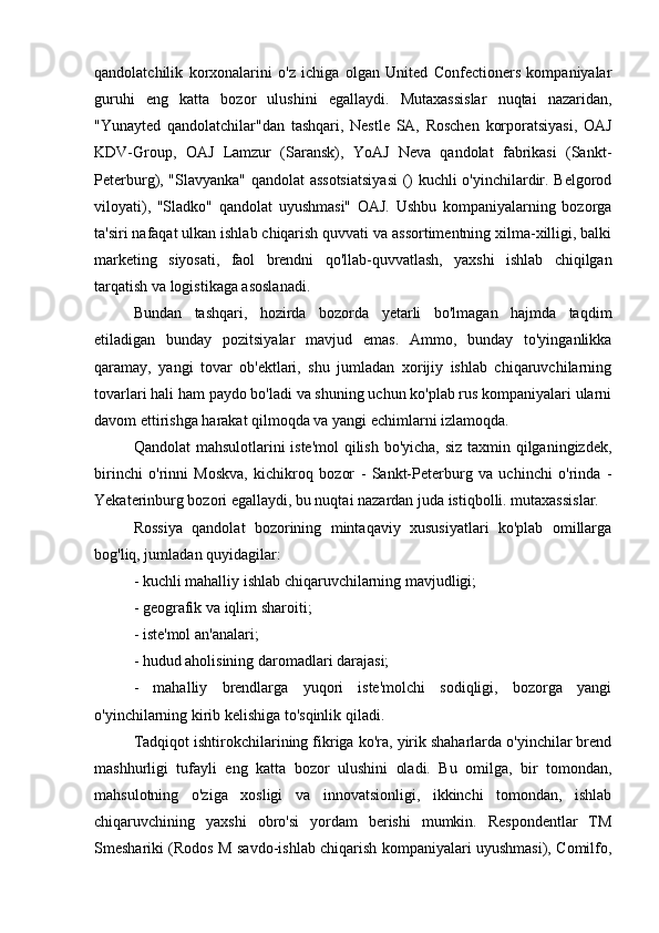 qandolatchilik   korxonalarini   o'z   ichiga   olgan   United   Confectioners   kompaniyalar
guruhi   eng   katta   bozor   ulushini   egallaydi.   Mutaxassislar   nuqtai   nazaridan,
"Yunayted   qandolatchilar"dan   tashqari,   Nestle   SA,   Roschen   korporatsiyasi,   OAJ
KDV-Group,   OAJ   Lamzur   (Saransk),   YoAJ   Neva   qandolat   fabrikasi   (Sankt-
Peterburg), "Slavyanka" qandolat assotsiatsiyasi  () kuchli o'yinchilardir. Belgorod
viloyati),   "Sladko"   qandolat   uyushmasi"   OAJ.   Ushbu   kompaniyalarning   bozorga
ta'siri nafaqat ulkan ishlab chiqarish quvvati va assortimentning xilma-xilligi, balki
marketing   siyosati,   faol   brendni   qo'llab-quvvatlash,   yaxshi   ishlab   chiqilgan
tarqatish va logistikaga asoslanadi.
Bundan   tashqari,   hozirda   bozorda   yetarli   bo'lmagan   hajmda   taqdim
etiladigan   bunday   pozitsiyalar   mavjud   emas.   Ammo,   bunday   to'yinganlikka
qaramay,   yangi   tovar   ob'ektlari,   shu   jumladan   xorijiy   ishlab   chiqaruvchilarning
tovarlari hali ham paydo bo'ladi va shuning uchun ko'plab rus kompaniyalari ularni
davom ettirishga harakat qilmoqda va yangi echimlarni izlamoqda.
Qandolat  mahsulotlarini iste'mol  qilish bo'yicha, siz taxmin qilganingizdek,
birinchi   o'rinni   Moskva,   kichikroq   bozor   -   Sankt-Peterburg   va   uchinchi   o'rinda   -
Yekaterinburg bozori egallaydi, bu nuqtai nazardan juda istiqbolli. mutaxassislar.
Rossiya   qandolat   bozorining   mintaqaviy   xususiyatlari   ko'plab   omillarga
bog'liq, jumladan quyidagilar:
- kuchli mahalliy ishlab chiqaruvchilarning mavjudligi;
- geografik va iqlim sharoiti;
- iste'mol an'analari;
- hudud aholisining daromadlari darajasi;
-   mahalliy   brendlarga   yuqori   iste'molchi   sodiqligi,   bozorga   yangi
o'yinchilarning kirib kelishiga to'sqinlik qiladi.
Tadqiqot ishtirokchilarining fikriga ko'ra, yirik shaharlarda o'yinchilar brend
mashhurligi   tufayli   eng   katta   bozor   ulushini   oladi.   Bu   omilga,   bir   tomondan,
mahsulotning   o'ziga   xosligi   va   innovatsionligi,   ikkinchi   tomondan,   ishlab
chiqaruvchining   yaxshi   obro'si   yordam   berishi   mumkin.   Respondentlar   TM
Smeshariki (Rodos M savdo-ishlab chiqarish kompaniyalari uyushmasi), Comilfo, 