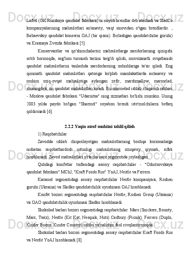 Lafrel (GK Ruzskaya qandolat fabrikasi) ni noyob brendlar deb atashadi va SladCo
kompaniyalarining   mahsulotlari   an'anaviy,   vaqt   sinovidan   o'tgan   brendlardir.   ,
Babaevskiy  qandolat konserni  OAJ (bir  qismi). Birlashgan qandolatchilar  guruhi)
va Krasnaya Zvezda fabrikasi [5].
Konservantlar   va   qo'shimchalarsiz   mahsulotlarga   xaridorlarning   qiziqishi
ortib   bormoqda,   sog'lom   turmush   tarzini   targ'ib   qilish,   muvozanatli   ovqatlanish
qandolat   mahsulotlarini   tanlashda   xaridorlarning   xohishlariga   ta'sir   qiladi.   Eng
qimmatli   qandolat   mahsulotlari   qatoriga   ko'plab   mamlakatlarda   an'anaviy   va
muhim   oziq-ovqat   mahsulotiga   aylangan   zefir,   marshmallow,   marmelad,
shuningdek, un qandolat mahsulotlari kiradi. Bu marmelad ishlab chiqarish rahbari
-   Moskva   qandolat   fabrikasi   "Udarnitsa"   ning   xizmatlari   bo'lishi   mumkin.   Uning
2003   yilda   paydo   bo'lgan   "Sharmel"   soyabon   brendi   iste'molchilarni   befarq
qoldirmadi [6].
2.2.2 Yaqin atrof-muhitni tahlil qilish
1) Raqobatchilar
Zavodda   ishlab   chiqarilayotgan   mahsulotlarning   boshqa   korxonalarga
nisbatan   raqobatbardosh   ustunligi   mahsulotning   ozuqaviy   qiymati,   sifati
hisoblanadi. Zavod mahsulotlari o'rtacha narx segmentida joylashgan.
Qutidagi   konfetlar   toifasidagi   asosiy   raqobatchilar   -   "Odintsovskaya
qandolat fabrikasi" MChJ, "Kraft Foods Rus" YoAJ, Nestle va Ferrero.
Karamel   segmentidagi   asosiy   raqobatchilar   Nestle   kompaniyasi,   Roshen
guruhi (Ukraina) va Sladko qandolatchilik uyushmasi OAJ hisoblanadi.
Konfet   bozori   segmentidagi   raqobatchilar   Nestle,   Roshen   Group   (Ukraina)
va OAO qandolatchilik uyushmasi Sladko hisoblanadi.
Shokolad barlari bozori segmentidagi raqobatchilar: Mars (Snickers, Bounty,
Mars,   Twix),   Nestle   (Kit   Kat,   Nesquik,   Nuts)   Cadbury   (Picnik).   Ferrero   (Duplo,
Kinder Bueno, Kinder Country) ushbu yo'nalishni faol rivojlantirmoqda.
Shokolad barlari bozori segmentidagi  asosiy raqobatchilar Kraft Foods Rus
va Nestlé YoAJ hisoblanadi [8]. 