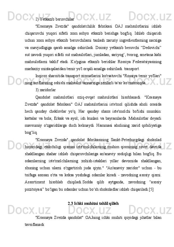 2) Yetkazib beruvchilar
"Krasnaya   Zvezda"   qandolatchilik   fabrikasi   OAJ   mahsulotlarini   ishlab
chiqaruvchi   yuqori   sifatli   xom   ashyo   etkazib   berishga   bog'liq.   Ishlab   chiqarish
uchun   xom   ashyo   etkazib   beruvchilarni   tanlash   zaruriy   ingredientlarning   narxiga
va   mavjudligiga   qarab   amalga   oshiriladi.   Doimiy   yetkazib   beruvchi   “Dedovichi”
sut zavodi yuqori sifatli sut mahsulotlari, jumladan, sariyog‘, tvorog, smetana kabi
mahsulotlarni   taklif   etadi.   Ko'pgina   etkazib   berishlar   Rossiya   Federatsiyasining
markaziy mintaqalaridan temir yo'l orqali amalga oshiriladi. transport.
Inqiroz sharoitida transport xizmatlarini ko'rsatuvchi "Rossiya temir yo'llari"
ning tariflarining oshishi mahsulot tannarxiga sezilarli ta'sir ko'rsatmoqda.
3) xaridorlar
Qandolat   mahsulotlari   oziq-ovqat   mahsulotlari   hisoblanadi.   "Krasnaya
Zvezda"   qandolat   fabrikasi"   OAJ   mahsulotlarini   iste'mol   qilishda   aholi   orasida
hech   qanday   cheklovlar   yo'q.   Har   qanday   shaxs   iste'molchi   bo'lishi   mumkin:
kattalar   va   bola;   Erkak   va   ayol;   ish   kunlari   va   bayramlarda.   Mahsulotlar   deyarli
mavsumiy   o'zgarishlarga   duch   kelmaydi.   Hammasi   aholining   xarid   qobiliyatiga
bog‘liq.
"Krasnaya   Zvezda"   qandolat   fabrikasining   Sankt-Peterburgdagi   shokolad
bozoridagi   etakchiligi   qisman   iste'molchilarning   muhim   qismining   sovet   davrida
shakllangan   shahar   ishlab   chiqaruvchilariga   an'anaviy   sodiqligi   bilan   bog'liq.   Bu
odamlarning   iste'molchilarning   xohish-istaklari   yillar   davomida   shakllangan,
shuning   uchun   ularni   o'zgartirish   juda   qiyin."   "An'anaviy   xaridor"   uchun   -   bu
toifaga   asosan   o'rta   va   keksa   yoshdagi   odamlar   kiradi   -   zavodning   asosiy   qismi.
Assortiment   hisoblab   chiqiladi.Sodda   qilib   aytganda,   zavodning   “asosiy
pozitsiyasi” bo lgan bu odamlar uchun bo sh shokoladlar ishlab chiqariladi.[5]ʻ ʻ
2.3 Ichki muhitni tahlil qilish
"Krasnaya   Zvezda   qandolat"   OAJning   ichki   muhiti   quyidagi   jihatlar   bilan
tavsiflanadi: 