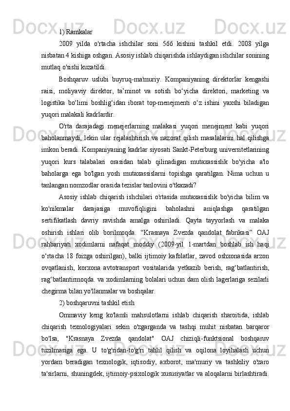 1) Ramkalar
2009   yilda   o'rtacha   ishchilar   soni   566   kishini   tashkil   etdi.   2008   yilga
nisbatan 4 kishiga oshgan. Asosiy ishlab chiqarishda ishlaydigan ishchilar sonining
mutlaq o'sishi kuzatildi.
Boshqaruv   uslubi   buyruq-ma'muriy.   Kompaniyaning   direktorlar   kengashi
raisi,   moliyaviy   direktor,   ta’minot   va   sotish   bo‘yicha   direktori,   marketing   va
logistika   bo‘limi   boshlig‘idan   iborat   top-menejmenti   o‘z   ishini   yaxshi   biladigan
yuqori malakali kadrlardir.
O'rta   darajadagi   menejerlarning   malakasi   yuqori   menejment   kabi   yuqori
baholanmaydi,   lekin   ular   rejalashtirish   va   nazorat   qilish   masalalarini   hal   qilishga
imkon beradi. Kompaniyaning kadrlar siyosati Sankt-Peterburg universitetlarining
yuqori   kurs   talabalari   orasidan   talab   qilinadigan   mutaxassislik   bo'yicha   a'lo
baholarga   ega   bo'lgan   yosh   mutaxassislarni   topishga   qaratilgan.   Nima   uchun   u
tanlangan nomzodlar orasida tezislar tanlovini o'tkazadi?
Asosiy   ishlab   chiqarish   ishchilari   o'rtasida   mutaxassislik   bo'yicha   bilim   va
ko'nikmalar   darajasiga   muvofiqligini   baholashni   aniqlashga   qaratilgan
sertifikatlash   davriy   ravishda   amalga   oshiriladi.   Qayta   tayyorlash   va   malaka
oshirish   ishlari   olib   borilmoqda.   “Krasnaya   Zvezda   qandolat   fabrikasi”   OAJ
rahbariyati   xodimlarni   nafaqat   moddiy   (2009-yil   1-martdan   boshlab   ish   haqi
o‘rtacha   18  foizga   oshirilgan),   balki   ijtimoiy  kafolatlar,  zavod   oshxonasida   arzon
ovqatlanish,   korxona   avtotransport   vositalarida   yetkazib   berish,   rag‘batlantirish,
rag‘batlantirmoqda. va xodimlarning bolalari uchun dam olish lagerlariga sezilarli
chegirma bilan yo'llanmalar va boshqalar.
2) boshqaruvni tashkil etish
Ommaviy   keng   ko'lamli   mahsulotlarni   ishlab   chiqarish   sharoitida,   ishlab
chiqarish   texnologiyalari   sekin   o'zgarganda   va   tashqi   muhit   nisbatan   barqaror
bo'lsa,   "Krasnaya   Zvezda   qandolat"   OAJ   chiziqli-funktsional   boshqaruv
tuzilmasiga   ega.   U   to'g'ridan-to'g'ri   tahlil   qilish   va   oqilona   loyihalash   uchun
yordam   beradigan   texnologik,   iqtisodiy,   axborot,   ma'muriy   va   tashkiliy   o'zaro
ta'sirlarni, shuningdek, ijtimoiy-psixologik xususiyatlar va aloqalarni birlashtiradi. 