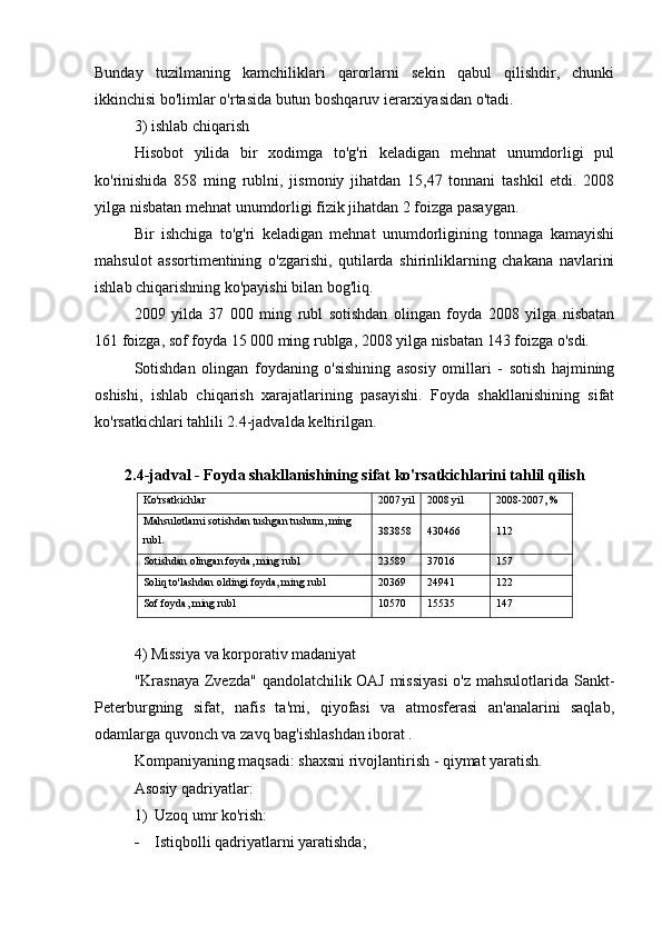 Bunday   tuzilmaning   kamchiliklari   qarorlarni   sekin   qabul   qilishdir,   chunki
ikkinchisi bo'limlar o'rtasida butun boshqaruv ierarxiyasidan o'tadi.
3) ishlab chiqarish
Hisobot   yilida   bir   xodimga   to'g'ri   keladigan   mehnat   unumdorligi   pul
ko'rinishida   858   ming   rublni,   jismoniy   jihatdan   15,47   tonnani   tashkil   etdi.   2008
yilga nisbatan mehnat unumdorligi fizik jihatdan 2 foizga pasaygan.
Bir   ishchiga   to'g'ri   keladigan   mehnat   unumdorligining   tonnaga   kamayishi
mahsulot   assortimentining   o'zgarishi,   qutilarda   shirinliklarning   chakana   navlarini
ishlab chiqarishning ko'payishi bilan bog'liq.
2009   yilda   37   000   ming   rubl   sotishdan   olingan   foyda   2008   yilga   nisbatan
161 foizga, sof foyda 15 000 ming rublga, 2008 yilga nisbatan 143 foizga o'sdi.
Sotishdan   olingan   foydaning   o'sishining   asosiy   omillari   -   sotish   hajmining
oshishi,   ishlab   chiqarish   xarajatlarining   pasayishi.   Foyda   shakllanishining   sifat
ko'rsatkichlari tahlili 2.4-jadvalda keltirilgan.
2.4-jadval - Foyda shakllanishining sifat ko'rsatkichlarini tahlil qilish
Ko'rsatkichlar 2007 yil 2008 yil 2008-2007, %
Mahsulotlarni sotishdan tushgan tushum, ming 
rubl. 383858 430466 112
Sotishdan olingan foyda, ming rubl 23589 37016 157
Soliq to'lashdan oldingi foyda, ming rubl 20369 24941 122
Sof foyda, ming rubl 10570 15535 147
4) Missiya va korporativ madaniyat
"Krasnaya Zvezda" qandolatchilik OAJ missiyasi  o'z mahsulotlarida Sankt-
Peterburgning   sifat,   nafis   ta'mi,   qiyofasi   va   atmosferasi   an'analarini   saqlab,
odamlarga quvonch va zavq bag'ishlashdan iborat  .
Kompaniyaning maqsadi: shaxsni rivojlantirish - qiymat yaratish.
Asosiy qadriyatlar:
1) Uzoq umr ko'rish:
 Istiqbolli qadriyatlarni yaratishda; 